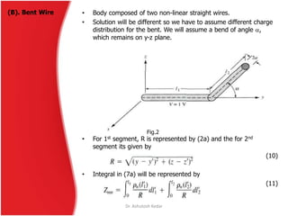 (B). Bent Wire • Body composed of two non-linear straight wires.
• Solution will be different so we have to assume different charge
distribution for the bent. We will assume a bend of angle ,
which remains on y-z plane.
• For 1st segment, R is represented by (2a) and the for 2nd
segment its given by
(10)
• Integral in (7a) will be represented by
(11)
Fig.2
Dr. Ashutosh Kedar
 