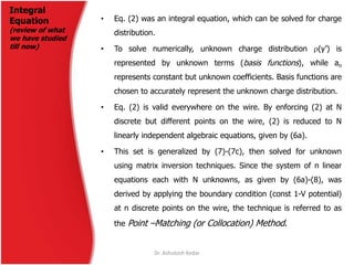 Integral
Equation
(review of what
we have studied
till now)
• Eq. (2) was an integral equation, which can be solved for charge
distribution.
• To solve numerically, unknown charge distribution (y’) is
represented by unknown terms (basis functions), while an
represents constant but unknown coefficients. Basis functions are
chosen to accurately represent the unknown charge distribution.
• Eq. (2) is valid everywhere on the wire. By enforcing (2) at N
discrete but different points on the wire, (2) is reduced to N
linearly independent algebraic equations, given by (6a).
• This set is generalized by (7)-(7c), then solved for unknown
using matrix inversion techniques. Since the system of n linear
equations each with N unknowns, as given by (6a)-(8), was
derived by applying the boundary condition (const 1-V potential)
at n discrete points on the wire, the technique is referred to as
the Point –Matching (or Collocation) Method.
Dr. Ashutosh Kedar
 