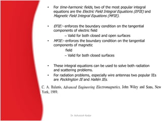 • For time-harmonic fields, two of the most popular integral
equations are the Electric Field Integral Equations (EFIE) and
Magnetic Field Integral Equations (MFIE).
• EFIE:- enforces the boundary condition on the tangential
components of electric field
– Valid for both closed and open surfaces
• MFIE:- enforces the boundary condition on the tangential
components of magnetic
field
– Valid for both closed surfaces
• These integral equations can be used to solve both radiation
and scattering problems.
• For radiation problems, especially wire antennas two popular IEs
are Pocklington IE and Hallén IEs.
Dr. Ashutosh Kedar
 