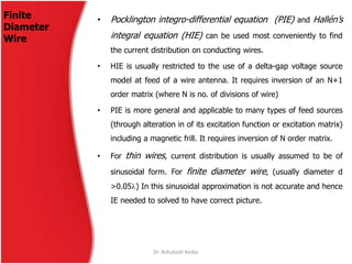 Finite
Diameter
Wire
• Pocklington integro-differential equation (PIE) and Hallén’s
integral equation (HIE) can be used most conveniently to find
the current distribution on conducting wires.
• HIE is usually restricted to the use of a delta-gap voltage source
model at feed of a wire antenna. It requires inversion of an N+1
order matrix (where N is no. of divisions of wire)
• PIE is more general and applicable to many types of feed sources
(through alteration in of its excitation function or excitation matrix)
including a magnetic frill. It requires inversion of N order matrix.
• For thin wires, current distribution is usually assumed to be of
sinusoidal form. For finite diameter wire, (usually diameter d
>0.05) In this sinusoidal approximation is not accurate and hence
IE needed to solved to have correct picture.
Dr. Ashutosh Kedar
 
