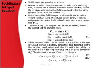 Pocklington
Integral
Equation
• Valid for scatterer as well as an antenna
• Assume an incident wave impinges on the surface of a conducting
wire, as shown, and is referred as incident electric field Ei(r). (When
the wire is an antenna, incident field is produced by the field at the
gap (will be discussed later in Hallen IE)).
• Part of the incident field impinges on wire and indices an surface
current density Js (A/m). The induced current density re-radiates
and produces an electric field that is referred to as scattered electric
field Es(r).
• Therefore at any point in space the total Electric field Ei(r)is sum of
the incident and the scattered fields.
(12)
• When the observation point is moved on the surface of the wire
(r=rs) and the wire is perfectly conducting, total tangential electric
field vanishes. In cylindrical coordinates, the electric field radiated by
the dipole has a radial component (E) and a tangential component
(Ez). Therefore on the surface of wire (12) reduces to
(13)
(13a)
Dr. Ashutosh Kedar
 