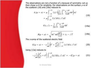 The observations are not a function of  because of symmetry. Let us
then chose =0 for simplicity. For observations on the surface =a of
the scatterer (18) and (18a) reduces to
(19)
(19a)
(19b)
The z-comp of the scattered electric field
(20)
Using (13a) reduces to
(21)
Dr. Ashutosh Kedar
 