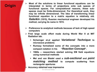 Origin
 Most of the solutions to linear functional equations can be
interpreted in terms of projections onto sub spaces of
functional spaces. For computational reasons, these sub-
spaces must be finite-dimensional, For theoretical work, they
may be infinite dimensional. The idea of transforming linear
functional equation to a matrix equation is relatively old.
Galerkin (1915), Russian mechanical engineer developed his
method, carrying its name in 1915.
 Preference to analytical methods because of lack of high speed
computers
 First large scale effort made during World War II at MIT
Radiation lab.
 Schwinger et.al applied Variational Technique to
microwave problems
 Rumsay formalized some of the concepts into a more
compact notation in his “Reaction Concept”.
 1960s – researchers started solving EM field equations
using numerical methods
 Mei and van Bladel used a sub-sectional and point
matching method to compute scattering from
rectangular apertures
 Accuracy obtained was impressive
Dr. Ashutosh Kedar
 