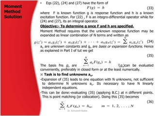 • Eqs (22), (24) and (27) have the form of
(33)
where F is known function g is response function and h is a known
excitation function. For (22) , F is an integro-differential operator while for
(24) and (27), its an integral operator.
Objective:- To determine g once F and h are specified.
Moment Method requires that the unknown response function may be
expanded as linear combination of N terms and written as
(34)
an are unknown constants and gn are basis or expansion functions. Hence
as explained in Part I of tut we get
(35)
The basis fns gn are chosen so that each F(gn)can be evaluated
conveniently, preferably in closed form or at the least numerically.
 Task is to find unknowns an.
-Expansion of (35) leads to one equation with N unknowns, not sufficient
to determine N unknowns an. Its necessary to have N linearly
independent equations.
-This can be done:-evaluating (35) (applying B.C.) at n different points.
This is point matching (or collocation). Doing this (35) becomes
(36)
Moment
Method
Solution
Dr. Ashutosh Kedar
 
