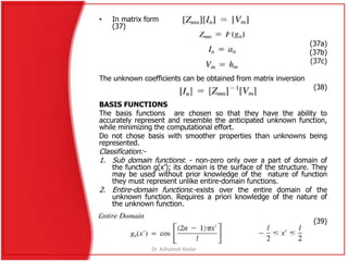 • In matrix form
(37)
(37a)
(37b)
(37c)
The unknown coefficients can be obtained from matrix inversion
(38)
BASIS FUNCTIONS
The basis functions are chosen so that they have the ability to
accurately represent and resemble the anticipated unknown function,
while minimizing the computational effort.
Do not chose basis with smoother properties than unknowns being
represented.
Classification:-
1. Sub domain functions: - non-zero only over a part of domain of
the function g(x’); its domain is the surface of the structure. They
may be used without prior knowledge of the nature of function
they must represent unlike entire-domain functions.
2. Entire-domain functions:-exists over the entire domain of the
unknown function. Requires a priori knowledge of the nature of
the unknown function.
(39)
Dr. Ashutosh Kedar
 