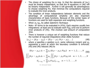 Dr. Ashutosh Kedar
• The choice of weighting fns is imp. In that the elements of {wn}
must be linearly independent, so that the N equations in (46) will
be linearly independent . Further it will generally be advantageous
to choose weighting fns. that minimize the computations required
to evaluate the inner products.
• The condition of linear independence between elements and the
advantage of computational simplicity are also important
characteristics of basis functions. Because of this similar types of
functions are used for both expansion and weighting functions.
• When wn=gn, its called Galerkin’s Technique.
• Note:- N2 terms to be evaluated in (47a). Each requires usually two
integrations: at least one to evaluate each F(gn) and one to perform
inner products of (45). This involves vast amount of computation
time.
• There is however a unique set of weighting functions that reduce
the number of required integrations-Dirac Delta Function
(49)
• where p specifies a position w.r.t. some reference (origin) and pm
represents a point at which the boundary condition is enforced.
(45) and (49) reduces (46) to
(50)
 