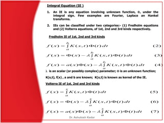 Fredholm IE of 1st, 2nd and 3rd kinds
)7()(),()()()(
)6()(),()()(
)5()(),()(
 
 
 
x
a
x
a
x
a
dtttxKxxaxf
dtttxKxxf
dtttxKxf


 is an scalar (or possibly complex) parameter;  is an unknown function;
K(x,t), f(x) , a and b are known; K(x,t) is known as kernel of the IE.
Volterra IE of 1st, 2nd and 3rd kinds
)4()(),()()()(
)3()(),()()(
)2()(),()(
 
 
 
b
a
b
a
b
a
dtttxKxxaxf
dtttxKxxf
dtttxKxf


Integral Equation (IE )
1. An IE is any equation involving unknown function, , under the
integral sign. Few examples are Fourier, Laplace an Hankel
transforms.
2. IEs can be classified under two categories:- (1) Fredholm equations
and (2) Volterra equations, of 1st, 2nd and 3rd kinds respectively.
Dr. Ashutosh Kedar
 