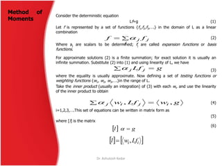Consider the deterministic equation
Lf=g (1)
Let f is represented by a set of functions {f1,f2,f3,….} in the domain of L as a linear
combination
(2)
Where aj are scalars to be determined; fj are called expansion functions or basis
functions.
For approximate solutions (2) is a finite summation; for exact solution it is usually an
infinite summation. Substitute (2) into (1) and using linearity of L, we have
(3)
where the equality is usually approximate. Now defining a set of testing functions or
weighting functions {w1, w2, w3,….}in the range of L.
Take the inner product (usually an integration) of (3) with each wi, and use the linearity
of the inner product to obtain
(4)

j
jj ff 
gLf jj 
  gwLfw ijij ,,
i=1,2,3,….This set of equations can be written in matrix form as
(5)
where [l] is the matrix
(6)
  gl 
   ii Lfwl ,
Dr. Ashutosh Kedar
Method of
Moments
 