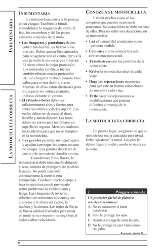 6
INDUMENTARIALAMOTOCICLETACORRECTA
INDUMENTARIA
La indumentaria correcta lo protege
en un choque. También le brinda
comodidad y lo resguarda del calor, el
frío, los escombros y del las partes
calientes o móviles de la moto.
• Las chaquetas y pantalones deben
cubrir totalmente los brazos y las
piernas. Deben quedar bien ajustados
para no agitarse con el viento, pero a la
vez permitirle moverse con libertad.
El cuero ofrece la mejor protección.
Los materiales sintéticos fuertes
también ofrecen mucha protección.
Utilice chaqueta incluso cuando hace
calor para evitar deshidratarse.
Muchas de ellas están diseñadas para
protegerlo sin sobrecalentarlo,
incluso durante el verano.
• El calzado o botas deben ser
suficientemente altas y fuertes para
cubrir los tobillos y darles soporte. Las
suelas deben ser de material duro,
durable y antideslizante. Los tacos
deben ser cortos para no trabarse en
superficies rugosas. Meta los cordones
hacia adentro para que no se atasquen
en la motocicleta.
• Los guantes permiten un mejor agarre
y ayudan a proteger las manos en caso
de choque. Los guantes deben ser de
cuero o de un material durable similar.
Cuando hace frío o llueve, la
indumentaria debe mantenerlo abrigado
y seco, además de protegerlo de posibles
lesiones. No podrá controlar
correctamente la moto si está
entumecido. Conducir mucho tiempo a
baja temperatura puede provocarle
serios problemas de enfriamiento y
fatiga. Las chaquetas de invierno
deberían ser resistentes al viento y ser
ajustadas a la altura del cuello, la
muñeca y la cintura. Los trajes de lluvia
de buena calidad diseñados para andar
en moto no se rompen ni se engloban al
andar a altas velocidades.
CONOZCA SU MOTOCICLETA
Existen muchas cosas en las
autopistas que pueden ocasionarle
problemas. Su motocicleta no debe ser una
de ellas. Para no sufrir una decepción con
su motocicleta:
• Lea el manual del propietario como
primera medida.
• Comience con la motocicleta más
conveniente para usted.
• Familiarícese con los controles de la
motocicleta.
• Revise la motocicleta antes de cada
viaje.
• Haga las reparaciones necesarias
para que esté en buenas condiciones
de uso entre cada viaje.
• Evite hacer incorporaciones o
modificaciones que puedan
dificultar el manejo de la
motocicleta.
LA MOTOCICLETA CORRECTA
En primer lugar, asegúrese de que su
motocicleta sea la adecuada para usted.
Debe “ajustarse” a usted. Los pies le
deben llegar al suelo cuando se sienta en
la moto.
1 Póngase a prueba
Un protector facial de plástico
resistente a roturas:
A. No es necesario si tiene
parabrisas.
B. Sólo le protege los ojos.
C. Ayuda a protegerle toda la cara.
D. No le protege la cara tanto como
las gafas.
Respuesta - página 40
 