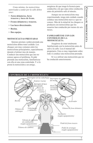 7
CONOZCASUMOTOCICLETA
Como mínimo, las motocicletas
autorizadas a andar por la calle deben
tener:
• Faros delanteros, faros
traseros y luces de freno.
• Frenos delanteros y traseros.
• Las luces direccionales.
• Bocina.
• Dos espejos.
MOTOCICLETAS PRESTADAS
Quienes prestan o piden prestada una
motocicleta deben tener cuidado. Los
choques son muy comunes entre los
motociclistas principiantes, especialmente
durante el primer mes de manejo.
Conducir una motocicleta que uno no
conoce agrava el problema. Si pide
prestada una motocicleta, familiarícese
con ella en una zona controlada. Y si le
presta la motocicleta a un amigo,
asegúrese de que tenga la licencia para
conducirla y de que sepa cómo conducirla
antes de permitirle salir al tránsito.
Aunque sea un motociclista muy
experimentado, tenga más cuidado cuando
conduce una motocicleta nueva o que no
conoce. Más de la mitad de los choques se
producen con motocicletas que los
usuarios han conducido por menos de seis
meses.
FAMILIARÍCESE CON LOS
CONTROLES DE LA
MOTOCICLETA
Asegúrese de estar totalmente
familiarizado con la motocicleta antes de
salir a la calle. Lea el manual del
propietario. Esto es muy importante sobre
todo si conduce una motocicleta prestada.
Si va a utilizar una motocicleta que no
ha conducido anteriormente:
CONTROLES DE LA MOTOCICLETA
Interruptor de luz (alta/baja)
Estárter (varía)
Interruptordeluces
direccionales
Llave de
contacto
(varía)
Interruptor de corte
del motor
Botón de
arranque
eléctrico
Bocina Acelerador
Palanca de
embrague
Velocímetro
y odómetro
Palanca de freno delantero
Tacómetro
(según equipamiento)
Válvula de admisión
de combustible
(según equipamiento)
Palanca de cambios
Pedal de freno trasero
Pedal de arranque
(según equipamiento)
 