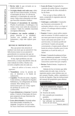 8
REVISESUMOTOCICLETA • Revise todo lo que revisaría en su
propia motocicleta.
• Averigüe dónde está cada cosa, sobre
todo las luces direccionales, la bocina,
el interruptor de luces, la válvula de
admisión y el interruptor de corte del
motor. Sepa cómo manejarlas sin tener
que buscarlas mientras conduce.
• Conozca el mecanismo de marchas.
Pruebe el acelerador, el embrague y los
frenos varias veces antes de comenzar a
conducir. Todos los controles reaccionan
con algunas diferencias.
• Conduzca con mucho cuidado y
preste atención a su alrededor.
Acelere con cuidado, gire más
lentamente y deje más espacio para
frenar.
REVISE SU MOTOCICLETA
Hay que poner más atención al
conducir una moto que un automóvil. Una
falla técnica menor en un automóvil
generalmente no ocasiona más que un
pequeño inconveniente para el conductor.
Si hay algún problema con una
motocicleta, es mejor descubrirlo antes de
estar rodeado de tráfico. Realice una
revisión completa antes de cada uso.
Antes de subirse a la moto, revise lo
siguiente:
• Neumáticos: revise la presión de
aire, el deterioro y la banda de
rodamiento.
• Líquidos: Niveles de aceite y líquidos.
Como mínimo, compruebe los líquidos
hidráulicos y los refrigerantes de forma
semanal. Mire debajo de la
motocicleta para ver si hay signos
de pérdida de aceite o de
combustible.
• Luces delanteras y traseras: Controle
ambas. Controle el interruptor de luces
para asegurarse de que funcionen las
luces altas y bajas.
• Luces direccionales: Encienda ambas
luces direccionales, la derecha y la
izquierda. Asegúrese de que todas
las luces funcionen correctamente.
• Luces de freno: Compruebe los
controles de ambos frenos y asegúrese
de que cada uno de ellos encienda la
luz de freno.
Una vez que se haya subido a la
moto, compruebe lo siguiente antes de
empezar a andar:
• Embrague y acelerador: Compruebe
que funcionen correctamente. El
acelerador debería volver a su lugar al
soltarlo. El embrague debería sentirse
firme y suave.
• Espejos: Limpie y ajuste ambos espejos
antes de arrancar. Es difícil conducir con
una mano para tratar de ajustar el espejo.
Ajuste cada espejo para poder ver el
carril de atrás y lo máximo posible del
carril lateral. Cuando está ajustado
correctamente, el espejo puede reflejar el
borde de su brazo u hombro, pero lo más
importante es el carril de atrás y el
lateral.
• Frenos: Compruebe las palancas de freno
trasero y delantero por separado. Verifique
que cada una esté firme y que sostenga la
motocicleta cuando frena por completo.
• Bocina: Pruebe la bocina. Asegúrese de
que funcione.
Además de las revisiones que debe
realizar antes de cada viaje, revise las
siguientes partes como mínimo una vez
por semana: Ruedas, cables, sujetadores y
niveles de líquidos. Siga las instrucciones
del manual del propietario para obtener
recomendaciones.
2 Póngaseaprueba
Más de la mitad de los choques:
A. Ocurren a velocidades mayores de
35 mph.
B. Ocurren de noche.
C. Son causados por neumáticos
gastados.
D. Involucran a conductores que
han utilizado sus motocicletas
menos de seis meses.
Respuesta - página 40
 