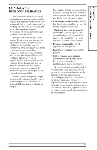 9
CONOZCA
SUSRESPONSABILIDADES
CONOZCA SUS
RESPONSABILIDADES
Un “accidente” implica un hecho
imprevisto que ocurre sin que medie
culpa o negligencia de las partes. Por
lo general éste no es el caso cuando se
produce un accidente de tránsito. De
hecho, la mayoría de la gente
involucrada en un choque tiene algún
grado de responsabilidad.
Imagine una situación en la cual
alguien decide cruzar una intersección
rápidamente cuando el semáforo está
cambiando de amarillo a rojo. El
semáforo se pone en verde. Usted cruza
la intersección sin mirar si hay
rezagados. Es lo único que hace falta
para chocar. Era responsabilidad del
conductor detenerse. Y era su
responsabilidad mirar antes de arrancar.
Ninguno de los dos cumplió con su
parte. El hecho de que otro sea el
primero en comenzar la cadena de
hechos que provoca un choque, no nos
exime de responsabilidad.
Como conductor no puede dar por
hecho que otros conductores lo verán o
le darán el paso. Para disminuir las
probabilidades de que se produzca un
choque:
• Sea visible: Utilice la indumentaria
adecuada, utilice la luz delantera,
manténgase en la mejor posición del
carril para ver y para que lo vean.
• Comunique sus intenciones: Utilice
las luces direccionales, la luz de
freno y la posición del carril.
• Mantenga un cojín de espacio
adecuado: Cuando sigue a otro,
cuando lo siguen, al compartir el
carril, al adelantar a otro
vehículo y cuando le adelanten.
• Examine el recorrido con 12
segundos de anticipación.
• Identifique y separe los distintos
peligros.
• Esté preparado para actuar:
Manténgase alerta y sepa cómo
llevar a cabo maniobras
correctas para evitar un choque.
No importa la culpa cuando alguien
resulta herido en un accidente. Por lo
general no existe una sola causa por la
cual se produce un accidente. La
capacidad para conducir con atención y
para tomar decisiones críticas e
implementarlas es lo que diferencia a los
conductores responsables del resto de los
conductores. Recuerde, depende de usted
no causar o participar desprevenidamente
en un accidente.
 