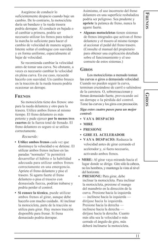 11
FRENOSGIROS
Asegúrese de conducir lo
suficientemente despacio cuando baje un
cambio. De lo contrario, la motocicleta
daría un bandazo y la rueda trasera
podría derrapar. Al conducir en bajada o
al cambiar a primera, podría ser
necesario utilizar los frenos para reducir
la marcha lo suficiente para hacer el
cambio de velocidad de manera segura.
Intente soltar el embrague con suavidad
y en forma uniforme, especialmente al
bajar de velocidad.
Se recomienda cambiar la velocidad
antes de tomar una curva. No obstante, a
veces es necesario cambiar la velocidad
en plena curva. En ese caso, recuerde
hacerlo con suavidad. Un cambio brusco
en la tracción de la rueda trasera podría
ocasionar un derrape.
FRENOS
Su motocicleta tiene dos frenos: uno
para la rueda delantera y otro para la
trasera. Utilice ambos frenos al mismo
tiempo. El freno delantero es más
potente y pude ejercer por lo menos tres
cuartos de la fuerza total de frenado. El
freno delantero es seguro si se utiliza
correctamente.
Recuerde:
• Utilice ambos frenos cada vez que
disminuye la velocidad o se detiene. El
utilizar ambos frenos incluso en las
paradas “normales” le permitirá
desarrollar el hábito o la habilidad
adecuada para utilizar ambos frenos
correctamente en una emergencia.
Apriete el freno delantero y pise el
trasero. Si agarra fuerte el freno
delantero o pisa el trasero con
demasiada fuerza, podrían trabarse y
podría perder el control.
• Si conoce la técnica, puede utilizar
ambos frenos al girar, aunque debe
hacerlo con mucho cuidado. Al inclinar
la motocicleta, parte de la tracción se
utiliza para girar. Hay menos tracción
disponible para frenar. Si frena
demasiado podría derrapar.
Asimismo, el uso incorrecto del freno
delantero en una superficie resbaladiza
podría ser peligroso. Sea prudente y
apriete la palanca de freno, nunca la
agarre fuerte.
• Algunas motocicletas tienen sistemas
de frenos integrados que activan el freno
delantero y el trasero al mismo tiempo
al accionar el pedal del freno trasero.
(Consulte el manual del propietario
para obtener una explicación detallada
sobre el funcionamiento y el uso
correcto de estos sistemas.)
GIROS
Los motociclistas a menudo toman
las curvas o giros a demasiada velocidad.
Cuando no pueden seguir la curva,
terminan cruzándose de carril o saliéndose
de la carretera. O, sobrerreaccionan y
frenan demasiado fuerte, provocando así
un derrape o la pérdida del control.
Tome las curvas y los giros con precaución.
Siga estos cuatro pasos para un mejor
control:
• VAYA DESPACIO
• MIRE
• PRESIONE
• GIRE EL ACELERADOR
• VAYA DESPACIO: Reduzca la
velocidad antes de girar cerrando el
acelerador y, si fuera necesario,
activando ambos frenos.
• MIRE: Al girar vaya mirando hacia el
lugar donde se dirige. Gire sólo la cabeza,
no los hombros, y mantenga la vista al nivel
del horizonte.
• PRESIONE: Para girar, debe
inclinar la motocicleta. Para inclinar
la motocicleta, presione el mango
del manubrio en la dirección de la
curva. Presione hacia la izquierda
— inclínese hacia la izquierda —
diríjase hacia la izquierda.
Presione hacia la derecha —
inclínese hacia la derecha —
diríjase hacia la derecha. Cuanto
más alta sea la velocidad o más
cerrado el ángulo de giro, más
deberá inclinarse la motocicleta.
 