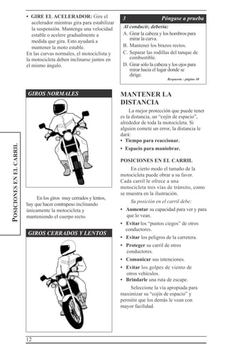 12
POSICIONESENELCARRIL • GIRE EL ACELERADOR: Gire el
acelerador mientras gira para estabilizar
la suspensión. Mantenga una velocidad
estable o acelere gradualmente a
medida que gira. Esto ayudará a
mantener la moto estable.
En las curvas normales, el motociclista y
la motocicleta deben inclinarse juntos en
el mismo ángulo.
3 Póngase a prueba
Al conducir, debería:
A. Girar la cabeza y los hombros para
mirar la curva.
B. Mantener los brazos rectos.
C. Separar las rodillas del tanque de
combustible.
D. Girar sólo la cabeza y los ojos para
mirar hacia el lugar donde se
dirige.
Respuesta - página 40
GIROS NORMALES
En los giros muy cerrados y lentos,
hay que hacer contrapeso inclinando
únicamente la motocicleta y
manteniendo el cuerpo recto.
GIROS CERRADOS Y LENTOS
MANTENER LA
DISTANCIA
La mejor protección que puede tener
es la distancia, un “cojín de espacio”,
alrededor de toda la motocicleta. Si
alguien comete un error, la distancia le
dará:
• Tiempo para reaccionar.
• Espacio para maniobrar.
POSICIONES EN EL CARRIL
En cierto modo el tamaño de la
motocicleta puede obrar a su favor.
Cada carril le ofrece a una
motocicleta tres vías de tránsito, como
se muestra en la ilustración.
Su posición en el carril debe:
• Aumentar su capacidad para ver y para
que lo vean.
• Evitar los “puntos ciegos” de otros
conductores.
• Evitar los peligros de la carretera.
• Proteger su carril de otros
conductores.
• Comunicar sus intenciones.
• Evitar los golpes de viento de
otros vehículos.
• Brindarle una ruta de escape.
Seleccione la vía apropiada para
maximizar su “cojín de espacio” y
permitir que los demás le vean con
mayor facilidad.
 