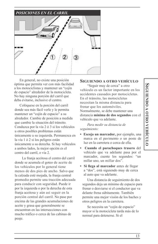 13
SIGUIENDOAOTROVEHÍCULO
POSICIONES EN EL CARRIL
En general, no existe una posición
óptima que permita ver con más facilidad
a los motociclistas y mantener un “cojín
de espacio” alrededor de la motocicleta.
No hay ninguna porción del carril que
deba evitarse, inclusive el centro.
Colóquese en la porción del carril
donde sea más fácil verle y le permita
mantener un “cojín de espacio” a su
alrededor. Cambie de posición a medida
que cambie la situación del tránsito.
Conduzca por la vía 2 ó 3 si los vehículos
u otros posibles problemas están
únicamente a su izquierda. Permanezca en
la vía 1 ó 2 si los peligros están
únicamente a su derecha. Si hay vehículos
a ambos lados, la mejor opción es el
centro del carril, o vía 2.
La franja aceitosa el centro del carril
donde se acumula el goteo de aceite de
los vehículos por lo general tiene
menos de dos pies de ancho. Salvo que
la calzada esté mojada, la franja central
promedio permite una tracción adecuada
para conducir con seguridad. Puede ir
por la izquierda o por la derecha de esta
franja aceitosa y aún así seguir en la
porción central del carril. No pase por
encima de las grandes acumulaciones de
aceite y grasa que generalmente se
encuentran en las intersecciones con
mucho tráfico o cerca de las cabinas de
peaje.
SIGUIENDO A OTRO VEHÍCULO
“Seguir muy de cerca” a otro
vehículo es un factor importante en los
accidentes causados por motocicletas.
En el tránsito, las motocicletas
necesitan la misma distancia para
frenar que los automóviles.
Normalmente, se debe mantener una
distancia mínima de dos segundos con el
vehículo que va adelante.
Para medir su distancia de
seguimiento:
• Escoja un marcador, por ejemplo, una
marca en el pavimento o un poste de
luz en la carretera o cerca de ella.
• Cuando el parachoques trasero del
vehículo que va adelante pasa por el
marcador, cuente los segundos: “un
millar uno, un millar dos”.
• Si llega al marcador antes de llegar
a “dos”, está siguiendo muy de cerca
al auto que va adelante.
Una distancia de seguimiento de dos
segundos deja un mínimo de espacio para
frenar o desviarse si el conductor que va
delante frena súbitamente. También
permite una mejor visión de los baches y
otros peligros en la carretera.
Se necesita un “cojín de espacio”
mayor si la motocicleta tarda más de lo
normal para detenerse. Si el
 