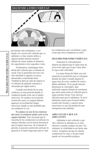14
SEGUIDOPOROTROVEHÍCULO SIGUIENDO A OTRO VEHÍCULO
pavimento está resbaladizo, si no
puede ver a través del vehículo que va
adelante o si hay mucho tráfico y
alguien podría intentar meterse
delante de usted, amplíe la distancia
de seguimiento a tres segundos o más.
Al detenerse, manténgase bien
detrás del vehículo que va delante de
usted. Esto le permitirá moverse con
más facilidad si alguien se acerca
demasiado a usted desde atrás.
También le dará un cojín de espacio si
el vehículo de adelante comienza a
retroceder por algún motivo.
Cuando está detrás de un auto,
conduzca en una posición donde el
conductor pueda verle con el espejo
retrovisor. Si conduce en la porción
central del carril, su imagen debería
aparecer en la mitad del espejo
retrovisor, donde es más probable que
un conductor lo vea.
Si conduce en uno de los extremos
del carril, el conductor podrá verle en los
espejos laterales. Pero recuerde que la
mayoría de los conductores no utilizan los
espejos laterales con la misma frecuencia
que el espejo retrovisor. Si el tránsito lo
permite, la porción central del carril por lo
general es el mejor lugar para que lo vean
los conductores que van delante y para
evitar que otros compartan su carril.
SEGUIDO POR OTRO VEHÍCULO
Aumentar la velocidad para
alejarse de alguien que le sigue muy de
cerca sólo logra que el que viene atrás
lo siga a más velocidad.
La mejor forma de lidiar con esta
situación es permitirles que se coloquen
delante de usted. Cuando alguien le
sigue muy de cerca, cambie de carril y
déjelo adelantar. Si no puede hacerlo,
disminuya la velocidad y deje
suficiente espacio delante de usted para
que tanto usted como el vehículo que le
sigue puedan frenar. Esto será un
aliciente para que le adelanten. Si no le
adelantan, piense que al menos habrá
creado más tiempo y espacio para
reaccionar en caso de producirse una
emergencia más adelante.
ADELANTAR Y QUE LO
ADELANTEN
Adelantar a otro vehículo y que
otro vehículo le adelante no es muy
distinto a cuando conduce un auto. No
obstante, la visibilidad es un factor más
crítico. Asegúrese de que los demás
conductores le vean, y de que usted
pueda ver los posibles peligros.
 