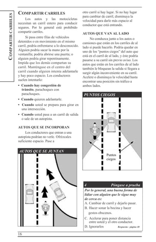 16
COMPARTIRCARRILES
COMPARTIR CARRILES
Los autos y las motocicletas
necesitan un carril entero para conducir
seguros. Por lo general está prohibido
compartir carriles.
Si pasa entre filas de vehículos
detenidos o en movimiento en el mismo
carril, podría enfrentarse a lo desconocido.
Alguien podría sacar la mano por la
ventanilla; podría abrirse una puerta; o
alguien podría girar repentinamente.
Impida que los demás compartan su
carril. Manténgase en el centro del
carril cuando alguien intenta adelantarle
y hay poco espacio. Los conductores
suelen intentarlo:
• Cuando hay congestión de
tránsito, parachoques con
parachoques.
• Cuando quieren adelantarle.
• Cuando usted se prepara para girar en
una intersección.
• Cuando usted pasa a un carril de salida
o sale de un autopista.
AUTOS QUE SE INCORPORAN
Los conductores que entran a una
autopista podrían no verle. Ofrézcales
suficiente espacio. Pase a
otro carril si hay lugar. Si no hay lugar
para cambiar de carril, disminuya la
velocidad para darle más espacio al
conductor que está entrando.
AUTOS QUE VAN AL LADO
No conduzca junto a los autos o
camiones que están en los carriles de al
lado si puede hacerlo. Podría quedar en
uno de los “puntos ciegos” del auto que
está en el carril de al lado, y éste podría
pasarse a su carril sin previo aviso. Los
autos que están en los carriles de al lado
también le bloquean la salida si llegara a
surgir algún inconveniente en su carril.
Acelere o disminuya la velocidad hasta
encontrar una posición sin tráfico a
ambos lados.
PUNTOS CIEGOS
AUTOS QUE SE JUNTAN
4 Póngase a prueba
Por lo general, una buena forma de
lidiar con alguien que le sigue muy
de cerca es:
A. Cambiar de carril y dejarlo pasar.
B. Hacer sonar la bocina y hacer
gestos obscenos.
C. Acelerar para poner distancia
entre usted y el otro conductor.
D. Ignorarlos Respuesta - página 40
Puntos
ciegos
 