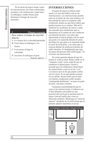 18
INTERSECCIONES En las áreas de mayor riesgo, como
las intersecciones, las zonas comerciales,
escolares y de construcción, tenga listos
el embrague y ambos frenos para
disminuir el tiempo de reacción
necesario.
5 Póngase a prueba
Para reducir el tiempo de reacción,
debería:
A. Ir a menos de la velocidad permitida.
B. Tener listos el embrague y los
frenos.
C. Ir en neutro al bajar la
velocidad.
D. Accionar el embrague al girar.
Respuesta - página 40
INTERSECCIONES
El punto de mayor conflicto entre
usted y el resto del tráfico está en las
intersecciones. Las intersecciones pueden
estar en el medio de una zona urbana o en
una entrada de autos en cualquier calle
residencial, donde sea que haya tráfico que
pueda cruzarse en su camino. Más de la
mitad de los accidentes de motos y autos
son causados por conductores que se
interponen en el camino de otro conductor
con derecho de paso. Los autos que
representan el mayor peligro son los autos
que giran a la izquierda delante de usted,
incluidos los que giran a la izquierda desde
el carril de la derecha, y los autos que se
colocan delante de usted provenientes de
calles laterales. Es fundamental que siga
los pasos del proceso SEE (EEE) [pág. 17]
al cruzar una intersección.
No existe garantía alguna de que los
demás lo verán a usted. Jamás confíe en el
“contacto visual” como señal de que un
conductor lo dejará pasar. Ocurre a
menudo que los conductores miran hacia
las motocicletas y aun así no las “ven”.
Los únicos ojos en los que puede confiar
son los suyos. Si un auto puede cruzarse
en su camino, dé por hecho que lo hará.
Los buenos conductores están siempre
“anticipando problemas”, no para ser parte
de ellos, sino para evitarlos.
Aumenten la posibilidad de que lo
vean en las intersecciones. Conduzca con
el faro delantero encendido en una
posición del carril que le permita tener la
mejor vista del tráfico que viene en
dirección contraria. Mantenga un “cojín de
espacio” alrededor de la motocicleta que le
permita adoptar maniobras evasivas.
INTERSECCIONES PEQUEÑAS
 