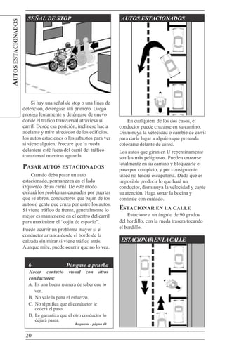20
AUTOSESTACIONADOS
SEÑAL DE STOP AUTOS ESTACIONADOS
Si hay una señal de stop o una línea de
detención, deténgase allí primero. Luego
prosiga lentamente y deténgase de nuevo
donde el tráfico transversal atraviesa su
carril. Desde esa posición, inclínese hacia
adelante y mire alrededor de los edificios,
los autos estaciones o los arbustos para ver
si viene alguien. Procure que la rueda
delantera esté fuera del carril del tráfico
transversal mientras aguarda.
PASAR AUTOS ESTACIONADOS
Cuando deba pasar un auto
estacionado, permanezca en el lado
izquierdo de su carril. De este modo
evitará los problemas causados por puertas
que se abren, conductores que bajan de los
autos o gente que cruza por entre los autos.
Si viene tráfico de frente, generalmente lo
mejor es mantenerse en el centro del carril
para maximizar el “cojín de espacio”.
Puede ocurrir un problema mayor si el
conductor arranca desde el borde de la
calzada sin mirar si viene tráfico atrás.
Aunque mire, puede ocurrir que no lo vea.
6 Póngase a prueba
Hacer contacto visual con otros
conductores:
A. Es una buena manera de saber que lo
ven.
B. No vale la pena el esfuerzo.
C. No significa que el conductor le
cederá el paso.
D. Le garantiza que el otro conductor lo
dejará pasar.
En cualquiera de los dos casos, el
conductor puede cruzarse en su camino.
Disminuya la velocidad o cambie de carril
para darle lugar a alguien que pretenda
colocarse delante de usted.
Los autos que giran en U repentinamente
son los más peligrosos. Pueden cruzarse
totalmente en su camino y bloquearle el
paso por completo, y por consiguiente
usted no tendrá escapatoria. Dado que es
imposible predecir lo que hará un
conductor, disminuya la velocidad y capte
su atención. Haga sonar la bocina y
continúe con cuidado.
ESTACIONAR EN LA CALLE
Estacione a un ángulo de 90 grados
del bordillo, con la rueda trasera tocando
el bordillo.
ESTACIONARENLACALLE
Respuesta - página 40
 