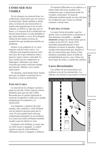 21
INDUMENTARIALUCESLUCESDIRECCIONALS
CÓMO SER MÁS
VISIBLE
En los choques con motociclistas, los
conductores suelen decir que no vieron a
la motocicleta. Desde adelante y desde
atrás, la silueta de una motocicleta es
mucho más pequeña que la de un auto.
Además, es difícil ver algo que uno no
busca, y la mayoría de los conductores no
buscan motocicletas. Lo más probable es
que estén mirando a través de la delgada
silueta de dos ruedas en busca de
automóviles que puedan presentarles un
problema.
Incluso si un conductor lo ve venir,
tampoco está del todo a salvo. Los
vehículos más pequeños parecen estar
más lejos de lo que realmente están y
parecen viajar a menos velocidad. Es
muy común que los conductores se
dispongan a adelantar a las motos
creyendo que tienen suficiente tiempo
para hacerlo. Muchas veces suelen
equivocarse.
No obstante, usted puede hacer mucho
para que los demás se percaten de su
presencia y la de su motocicleta.
INDUMENTARIA
La mayoría de los choques ocurren a
plena luz del día. Utilice ropa de colores
brillantes para que sea más visible.
Recuerde que su cuerpo representa la
mitad de la superficie visible de la unidad
integrada por el conductor y la
motocicleta.
Las chaquetas o chalecos de color
naranja, rojo, amarillo o verde brillante
son las mejores opciones para que le
vean. El casco puede hacer más que
simplemente protegerle en un accidente.
Los cascos de colores brillantes también
ayudan a que los demás lo vean.
Cualquier color brillante es mejor que
un color oscuro o apagado. La mejor
opción es ropa de color brillante y
reflectante (casco y chaqueta o chaleco).
El material reflectante en un chaleco y a
ambos lados del casco ayudará a los
conductores que se aproximan desde los
costados a detectarlo. El material
reflectante también puede ser muy útil para
los conductores que vienen en sentido
contrario o desde atrás.
FARO DELANTERO
La mejor forma de ayudar a que los
demás vean su motocicleta es mantener el
faro delantero encendido — en todo
momento (aunque las motocicletas que se
venden en los EE.UU. desde 1978
encienden automáticamente el faro
delantero al iniciar la marcha). Algunos
estudios han demostrado que, durante el
día, las motocicletas que tienen el faro
delantero encendido tienen el doble de
probabilidad de que las vean. Utilice las
luces bajas de noche y cuando hay neblina.
Luces direccionales
Las señales de las motocicletas son
similares a las de los automóviles. Les
indican a los demás lo que usted va a hacer.
Usar las luces direccionales
 