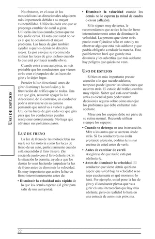 22
USODEESPEJOS No obstante, en el caso de los
motociclistas las direccionales adquieren
más importancia debido a su mayor
vulnerabilidad. Utilícelas cada vez que se
proponga cambiar de carril o girar.
Utilícelas incluso cuando piensa que no
hay nadie cerca. El auto que usted no ve
es el que le ocasionará el mayor
problema. Las luces de giro también
ayudan a que los demás lo detecten
mejor. Es por eso que se recomienda
utilizar las luces de giro incluso cuando
lo que está por hacer resulte obvio.
Cuando entra a una autopista, es más
probable que los conductores que vienen
atrás vean el parpadeo de las luces de
giro y le dejen lugar.
Prender la luz direccional antes de
girar disminuye la confusión y la
frustración del tráfico que lo rodea. Una
vez que gira, recuerde apagar la luz
direccional, de lo contrario, un conductor
podría atravesarse en su camino
pensando que usted va a volver a girar.
Utilice las luces de giro cada vez que gira
para que los conductores puedan
reaccionar correctamente. No haga que
adivinen sus próximos pasos.
LUZ DE FRENO
La luz de freno de las motocicletas no
suele ser tan notoria como las luces de
freno de un auto, particularmente cuando
está encendido el faro trasero. (Se
enciende junto con el faro delantero). Si
la situación lo permite, ayude a que los
demás lo vean haciendo parpadear la luz
de freno antes de disminuir la velocidad.
Es muy importante que active la luz de
freno intermitentemente antes de:
• Disminuir la velocidad más rápido de
lo que los demás esperan (al girar para
salir de una autopista).
• Disminuir la velocidad cuando los
demás no lo esperan (a mitad de cuadra
o en un callejón).
Si lo siguen muy de cerca, le
recomendamos que active la luz de freno
intermitentemente antes de disminuir la
velocidad. La persona que viene atrás
puede estar fijándose sólo en usted y no
observar algo que está más adelante y que
podría obligarlo a reducir la marcha. Esto
posiblemente hará que guarde más
distancia y les advertirá que más adelante
hay peligros que quizás no vean.
USO DE ESPEJOS
Si bien es más importante prestar
atención a lo que sucede adelante,
tampoco puede ignorar las situaciones que
ocurren atrás. El estado del tráfico cambia
muy rápido. Saber qué está ocurriendo
atrás es esencial para poder tomar
decisiones seguras sobre cómo manejar
los problemas que debe enfrentar más
adelante.
Mirar por los espejos debe ser parte de
su rutina normal. Recuerde utilizar
siempre los espejos:
• Cuando se detenga en una intersección.
Mire a los autos que se acercan desde
atrás. Si los conductores no están
prestando atención, podrían terminar
encima de usted antes de verlo.
• Antes de cambiar de carril.
Asegúrese de que nadie está por
adelantarle.
• Antes de disminuir la velocidad. El
conductor que viene detrás quizá no
espere que usted baje la velocidad o no
sepa exactamente en qué momento lo
hará. Por ejemplo, usted pone la luz de
giro y el conductor piensa que va a
girar en una intersección que hay más
adelante, pero en realidad lo hará en
una entrada de autos más próxima.
 