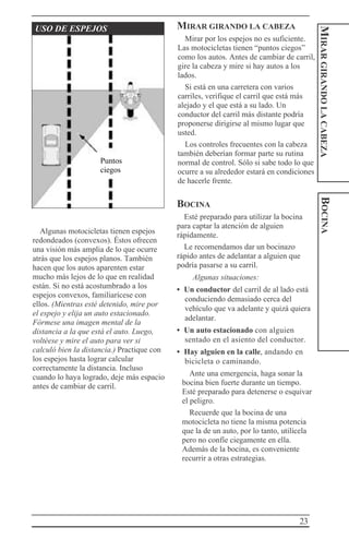23
MIRARGIRANDOLACABEZABOCINA
USO DE ESPEJOS
Algunas motocicletas tienen espejos
redondeados (convexos). Éstos ofrecen
una visión más amplia de lo que ocurre
atrás que los espejos planos. También
hacen que los autos aparenten estar
mucho más lejos de lo que en realidad
están. Si no está acostumbrado a los
espejos convexos, familiarícese con
ellos. (Mientras esté detenido, mire por
el espejo y elija un auto estacionado.
Fórmese una imagen mental de la
distancia a la que está el auto. Luego,
voltéese y mire el auto para ver si
calculó bien la distancia.) Practique con
los espejos hasta lograr calcular
correctamente la distancia. Incluso
cuando lo haya logrado, deje más espacio
antes de cambiar de carril.
MIRAR GIRANDO LA CABEZA
Mirar por los espejos no es suficiente.
Las motocicletas tienen “puntos ciegos”
como los autos. Antes de cambiar de carril,
gire la cabeza y mire si hay autos a los
lados.
Si está en una carretera con varios
carriles, verifique el carril que está más
alejado y el que está a su lado. Un
conductor del carril más distante podría
proponerse dirigirse al mismo lugar que
usted.
Los controles frecuentes con la cabeza
también deberían formar parte su rutina
normal de control. Sólo si sabe todo lo que
ocurre a su alrededor estará en condiciones
de hacerle frente.
BOCINA
Esté preparado para utilizar la bocina
para captar la atención de alguien
rápidamente.
Le recomendamos dar un bocinazo
rápido antes de adelantar a alguien que
podría pasarse a su carril.
Algunas situaciones:
• Un conductor del carril de al lado está
conduciendo demasiado cerca del
vehículo que va adelante y quizá quiera
adelantar.
• Un auto estacionado con alguien
sentado en el asiento del conductor.
• Hay alguien en la calle, andando en
bicicleta o caminando.
Ante una emergencia, haga sonar la
bocina bien fuerte durante un tiempo.
Esté preparado para detenerse o esquivar
el peligro.
Recuerde que la bocina de una
motocicleta no tiene la misma potencia
que la de un auto, por lo tanto, utilícela
pero no confíe ciegamente en ella.
Además de la bocina, es conveniente
recurrir a otras estrategias.
Puntos
ciegos
 