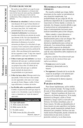24
PARADASRÁPIDASCONDUCIRDENOCHE
MANIOBRASPARAEVITAR
CHOQUES CONDUCIR DE NOCHE
De noche es más difícil ver y que lo vean.
Distinguir el faro delantero o el trasero del
resto de las luces de autos que hay alrededor
no es tarea sencilla para el resto de los
conductores. Para compensar esta situación,
debería:
• Disminuir la velocidad: Conduzca incluso
más despacio de lo que lo hace durante el
día, especialmente si va por carreteras que
no conoce muy bien. Así, tendrá más
probabilidades de evitar un peligro.
• Aumente la distancia: Las distancias
resultan más difíciles de calcular de noche
que durante el día. Sus ojos dependen de
contrastes entre las sombras y las luces para
determinar la distancia a la cual se
encuentra un objeto y la velocidad a la que
se acerca. Estos contrastes están ausentes o
están distorsionados con la luz artificial de
noche. Abra una distancia de seguimiento
de tres segundos o más. Y deje más espacio
para adelantar o para que lo adelanten.
• Utilice el auto que está adelante: Las luces
delanteras del auto que va adelante pueden
darle una mejor visión de la carretera que
sus propias luces altas. El rebote de las
luces traseras del auto que va adelante
puede alertarle de desniveles o
irregularidades en el pavimento.
• Utilice las luces altas: Obtenga toda la luz
que pueda. Utilice las luces altas cuando
no esté siguiendo a otro auto o no venga
un auto de frente. Hágase visible. Utilice
ropa reflectante si conduce de noche.
• Sea flexible sobre su posición en el carril.
Cambie a la porción del carril que mejor le
ayude a ver a los demás, a que los demás lo
vean y a mantener un “cojín de espacio”
adecuado.
7 Póngase a prueba
La ropa reflectante:
A. Debe usarse de noche.
B. Debe usarse de día.
C. No debe usarse.
D. Debe usarse de día y de noche
Respuesta - página 40
MANIOBRAS PARA EVITAR
CHOQUES
Por mucho cuidado que tenga, habrá
ocasiones en las cuales se encontrará en
una situación complicada. Las
probabilidades de que salga de allí sin
problemas dependerá de su capacidad para
reaccionar en forma rápida y correcta. A
menudo, los choques ocurren debido a que
el motociclista no está preparado o no
tiene el entrenamiento necesario para
realizar maniobras para evitar choques.
Saber cuándo y cómo detenerse o
desviarse son dos de las destrezas
fundamentales para evitar un choque. No
siempre es recomendable o posible
detenerse rápidamente para sortear un
obstáculo. Los motociclistas también
deben saber esquivar un obstáculo.
También es importante saber determinar
cuál de estas maniobras debe emplearse en
cada situación.
Algunos estudios han demostrado que
la mayoría de los motociclistas que
sufren accidentes:
• Frenan poco con la rueda
delantera y demasiado con la
trasera.
• No separan el frenado de la acción de
esquivar un peligro o no optaron por
esquivarlo cuando correspondía.
A continuación le damos algunos
consejos.
PARADAS RÁPIDAS
Para frenar rápidamente, active ambos
frenos al mismo tiempo. No tenga miedo
de usar el freno delantero, pero tampoco lo
“agarre”. Apriete la palanca de freno con
firmeza y en forma progresiva. Si la rueda
delantera se bloquea, suelte el freno
delantero y luego vuelva a activarlo con
firmeza. En forma simultánea, pise el
freno trasero. Si traba accidentalmente el
freno trasero en una superficie con buena
tracción, puede mantenerlo trabado hasta
detenerse por completo. Incluso con una
rueda trasera bloqueada, puede controlar la
motocicleta en una recta si está en
posición vertical y va en línea recta.
 