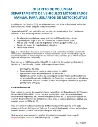 DISTRITO DE COLUMBIA
DEPARTAMENTO DE VEHÍCULOS MOTORIZADOS
MANUAL PARA USUARIOS DE MOTOCICLETAS
En el Distrito de Columbia (DC), es obligatorio tener una licencia de conducir válida con
habilitación para motos (M) para conducir una moto.
Según la ley del DC, una motocicleta es un vehículo motorizado de 2 ó 3 ruedas que
tiene una o más de las siguientes características:
• Desplazamiento del pistón mayor a cincuenta (50) centímetros cúbicos
• Capacidad para viajar a más de 35 millas por hora en terreno plano
• Más de uno y medio (1.5) Hp de potencia al freno (según norma S.A.E.)
• Ruedas de menos de 16 pulgadas de diámetro
• Transmisión manual
Nota: Si su vehículo de 2 ó 3 ruedas no posee ninguna de las 5 características detalladas anteriormente,
entonces está comprendido en la definición de bicicletas motorizadas y puede ser conducido por alguien
que posea un permiso de manejo temporal o una licencia de conducir (siempre que el vehículo apruebe la
inspección, esté registrado y asegurado).
Para obtener la habilitación para motos (M) en su licencia de conducir emitida por el
Distrito de Columbia debe cumplir con los siguientes requisitos:
• Ser mayor de 18 años
• Tener una licencia de conducir válida emitida por el DC
• Aprobar el examen de conocimientos de motos del DC
• Aprobar el examen práctico de aptitud para conducir motos del Departamento
de Vehículos Motorizados del Distrito de Columbia o presentar un certificado que
acredite haber realizado un curso práctico de manejo de motocicletas aprobado
por Maryland o Virginia.
Centros de servicio
Para realizar el examen de conocimientos de motocicletas del Departamento de Vehículos
Motorizados (DMV) del DC, puede concurrir a cualquiera centro de servicio del DMV.
Debe obtener un permiso para motociclistas principiantes del DC después de aprobar el
examen de conocimientos de motocicletas, si va a dar el examen práctico de aptitud para
conducir motos del DMV del DC.
Para presentar el Certificado del Curso de Motocicletas emitido por MD o VA, debe
concurrir al Centro de Exámenes Viales de Brentwood donde podrá obtener su licencia de
conducir emitida por el DC con habilitación para motos (M).
Si desea programar un examen práctico de aptitud para conducir motos, puede
programarlo por Internet o llamando al (202) 727-5000.
Rev. 07/2007
 