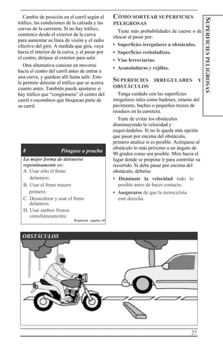 27
SUPERFICIESPELIGROSAS
Cambie de posición en el carril según el
tráfico, las condiciones de la calzada y las
curvas de la carretera. Si no hay tráfico,
comience desde el exterior de la curva
para aumentar su línea de visión y el radio
efectivo del giro. A medida que gira, vaya
hacia el interior de la curva, y al pasar por
el centro, diríjase al exterior para salir.
Otra alternativa consiste en moverse
hacia el centro del carril antes de entrar a
una curva, y quédese allí hasta salir. Esto
le permite detectar el tráfico que se acerca
cuanto antes. También puede ajustarse si
hay tráfico que “conglomera” el centro del
carril o escombros que bloquean parte de
su carril.
8 Póngase a prueba
La mejor forma de detenerse
repentinamente es:
A. Usar sólo el freno
delantero.
B. Usar el freno trasero
primero.
C. Desacelerar y usar el freno
delantero.
D. Usar ambos frenos
simultáneamente.
Respuesta - página 40
CÓMO SORTEAR SUPERFICIES
PELIGROSAS
Tiene más probabilidades de caerse o de
chocar al pasar por:
• Superficies irregulares u obstáculos.
• Superficies resbaladizas.
• Vías ferroviarias.
• Acanaladuras y rejillas.
SUPERFICIES IRREGULARES Y
OBSTÁCULOS
Tenga cuidado con las superficies
irregulares tales como badenes, roturas del
pavimento, baches o pequeños trozos de
residuos en la carretera.
Trate de evitar los obstáculos
disminuyendo la velocidad y
esquivándolos. Si no le queda más opción
que pasar por encima del obstáculo,
primero analice si es posible. Acérquese al
obstáculo lo más próximo a un ángulo de
90 grados como sea posible. Mire hacia el
lugar donde se propone ir para controlar su
recorrido. Si debe pasar por encima del
obstáculo, debería:
• Disminuir la velocidad todo lo
posible antes de hacer contacto.
• Asegurarse de que la motocicleta
esté derecha.
OBSTÁCULOS
 