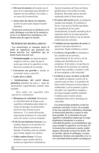 28
• Elevarse levemente del asiento con el
peso en los reposapiés para absorber el
impacto con las rodillas y los codos, y
no caerse de la motocicleta.
• Justo antes de entrar en contacto,
acelere un poco para aligerar la parte
delantera.
Si pasa por encima de un obstáculo en la
calle, deténgase a un lado de la carretera y
revise si se dañaron los neumáticos y las
llantas antes de seguir la marcha.
SUPERFICIES RESBALADIZAS
Las motocicletas se manejan mejor al
andar en superficies que permiten una
buena tracción. Las superficies que no
tienen buena tracción son:
• Pavimentomojado, en especial apenas
empieza a llover y antes de que el
aceite que está en la superficie se lave
hacia los costados de la calzada.
• Carreteras con gravilla o donde se
acumulan arena y gravilla.
• Lodo, nieve y hielo.
• Señalizaciones del carril (líneas
pintadas), planchas de acero y tapas de
alcantarillas, especialmente cuando están
mojadas.
Para andar con seguridad sobre
superficies resbaladizas:
• Disminuya la velocidad: Disminuya
la velocidad antes de llegar a una
superficie resbaladiza para reducir el
riesgo de derrapar. La motocicleta
necesita más distancia para
detenerse. Y es particularmente
importante disminuir la velocidad
antes de entrar a curvas mojadas.
• Evite los movimientos bruscos: Los
cambios bruscos en la marcha o la
dirección podrían ocasionar un
derrape. Si acelera, pasa un cambio,
gira o frena, hágalo con sutileza.
• Utilice ambos frenos: El freno
delantero sigue siendo efectivo,
incluso en superficies resbaladizas.
Apriete la palanca de freno en forma
gradual para evitar trabar la rueda
delantera. Recuerde ejercer presión
moderada sobre el freno trasero.
• El centro del carril puede ser peligroso
cuando está mojado. Si comienza a
llover, vaya por las huellas que dejan
los neumáticos de los autos.
Generalmente, la huella neumática de la
izquierda suele ser la mejor posición,
dependiendo del tráfico y de las demás
condiciones de carretera.
• Cuidado con las manchas de aceite al
apoyar el pie para detenerse o
estacionar. Puede resbalarse y caerse.
• La tierra y la gravilla se acumulan a
los costados de la carretera,
especialmente en las curvas y en las
rampas que desembocan en las
autopistas. Esté atento a lo que hay en
los bordes de la carretera, en especial
al girar muy cerrado y al entrar o salir
de una autopista a alta velocidad.
• La lluvia se seca y la nieve se derrite
más rápido en algunos sectores de la
carretera que en otros. Los parches de
hielo suelen formarse en áreas bajas o
sombreadas y en los puentes y pasos
elevados. Las superficies mojadas y
las hojas mojadas también resbalan.
Conduzca por el sector menos
resbaladizo del carril y disminuya la
velocidad.
Los motociclistas prudentes evitan las
carreteras con hielo o nieve. Si no puede
evitar una superficie resbaladiza, mantenga
la motocicleta derecha y avance lo más
lento posible. Si se encuentra con una
superficie resbaladiza amplia que le exige
desplazarse lentamente o avanzar a
velocidad de peatón, le recomendamos que
vaya rozando la superficie con los pies. Si
la motocicleta comenzara a caerse, podrá
atajarse. Recuerde no tocar los frenos. De
ser posible, apriete el embrague y avance
lentamente. Intentar esta maniobra si no va
a la velocidad mínima podría ser peligroso.
 
