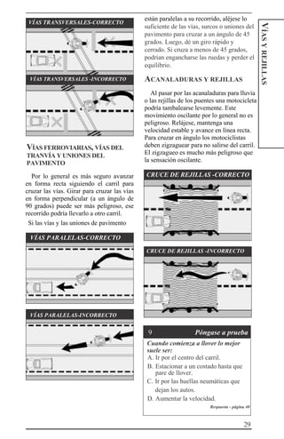 29
VÍASYREJILLAS
VÍAS TRANSVERSALES-CORRECTO
VÍAS TRANSVERSALES -INCORRECTO
VÍAS FERROVIARIAS, VÍAS DEL
TRANVÍA Y UNIONES DEL
PAVIMENTO
Por lo general es más seguro avanzar
en forma recta siguiendo el carril para
cruzar las vías. Girar para cruzar las vías
en forma perpendicular (a un ángulo de
90 grados) puede ser más peligroso, ese
recorrido podría llevarlo a otro carril.
Si las vías y las uniones de pavimento
VÍAS PARALELAS-CORRECTO
están paralelas a su recorrido, aléjese lo
suficiente de las vías, surcos o uniones del
pavimento para cruzar a un ángulo de 45
grados. Luego, dé un giro rápido y
cerrado. Si cruza a menos de 45 grados,
podrían engancharse las ruedas y perder el
equilibrio.
ACANALADURAS Y REJILLAS
Al pasar por las acanaladuras para lluvia
o las rejillas de los puentes una motocicleta
podría tambalearse levemente. Este
movimiento oscilante por lo general no es
peligroso. Relájese, mantenga una
velocidad estable y avance en línea recta.
Para cruzar en ángulo los motociclistas
deben zigzaguear para no salirse del carril.
El zigzagueo es mucho más peligroso que
la sensación oscilante.
CRUCE DE REJILLAS -CORRECTO
CRUCE DE REJILLAS -INCORRECTO
VÍAS PARALELAS-INCORRECTO
Cuando comienza a llover lo mejor
suele ser:
A. Ir por el centro del carril.
B. Estacionar a un costado hasta que
pare de llover.
C. Ir por las huellas neumáticas que
dejan los autos.
D. Aumentar la velocidad.
Respuesta - página 40
9 Póngase a prueba
 