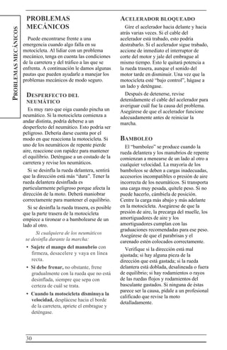 30
PROBLEMASMECÁNICOS
PROBLEMAS
MECÁNICOS
Puede encontrarse frente a una
emergencia cuando algo falla en su
motocicleta. Al lidiar con un problema
mecánico, tenga en cuenta las condiciones
de la carretera y del tráfico a las que se
enfrenta. A continuación le damos algunas
pautas que pueden ayudarle a manejar los
problemas mecánicos de modo seguro.
DESPERFECTO DEL
NEUMÁTICO
Es muy raro que oiga cuando pincha un
neumático. Si la motocicleta comienza a
andar distinta, podría deberse a un
desperfecto del neumático. Esto podría ser
peligroso. Debería darse cuenta por el
modo en que reacciona la motocicleta. Si
uno de los neumáticos de repente pierde
aire, reaccione con rapidez para mantener
el equilibrio. Deténgase a un costado de la
carretera y revise los neumáticos.
Si se desinfla la rueda delantera, sentirá
que la dirección está más “dura”. Tener la
rueda delantera desinflada es
particularmente peligroso porque afecta la
dirección de la moto. Deberá maniobrar
correctamente para mantener el equilibrio.
Si se desinfla la rueda trasera, es posible
que la parte trasera de la motocicleta
empiece a tironear o a bambolearse de un
lado al otro.
Si cualquiera de los neumáticos
se desinfla durante la marcha:
• Sujete el mango del manubrio con
firmeza, desacelere y vaya en línea
recta.
• Si debe frenar, no obstante, frene
gradualmente con la rueda que no está
desinflada, siempre que sepa con
certeza de cuál se trata.
• Cuando la motocicleta disminuya la
velocidad, desplácese hacia el borde
de la carretera, apriete el embrague y
deténgase.
ACELERADOR BLOQUEADO
Gire el acelerador hacia delante y hacia
atrás varias veces. Si el cable del
acelerador está trabado, esto podría
destrabarlo. Si el acelerador sigue trabado,
accione de inmediato el interruptor de
corte del motor y jale del embrague al
mismo tiempo. Esto le quitará potencia a
la rueda trasera, aunque el sonido del
motor tarde en disminuir. Una vez que la
motocicleta esté “bajo control”, hágase a
un lado y deténgase.
Después de detenerse, revise
detenidamente el cable del acelerador para
averiguar cuál fue la causa del problema.
Asegúrese de que el acelerador funcione
adecuadamente antes de reiniciar la
marcha.
BAMBOLEO
El “bamboleo” se produce cuando la
rueda delantera y los manubrios de repente
comienzan a menearse de un lado al otro a
cualquier velocidad. La mayoría de los
bamboleos se deben a cargas inadecuadas,
accesorios incompatibles o presión de aire
incorrecta de los neumáticos. Si transporta
una carga muy pesada, quítele peso. Si no
puede hacerlo, cámbiela de posición.
Centre la carga más abajo y más adelante
en la motocicleta. Asegúrese de que la
presión de aire, la precarga del muelle, los
amortiguadores de aire y los
amortiguadores cumplan con las
graduaciones recomendadas para ese peso.
Asegúrese de que el parabrisas y el
carenado estén colocados correctamente.
Verifique si la dirección está mal
ajustada; si hay alguna pieza de la
dirección que está gastada; si la rueda
delantera está doblada, desalineada o fuera
de equilibrio; si hay rodamientos o rayos
de las ruedas flojos y rodamientos del
basculante gastados. Si ninguna de éstas
parece ser la causa, pídale a un profesional
calificado que revise la moto
detalladamente.
 