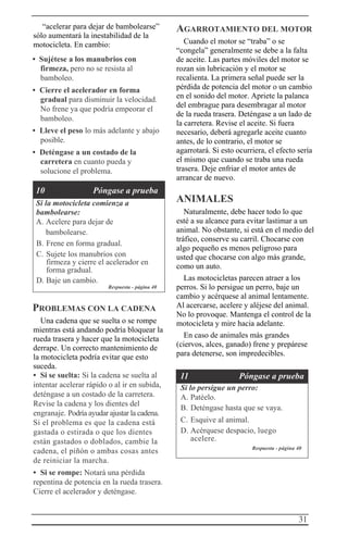 31
“acelerar para dejar de bambolearse”
sólo aumentará la inestabilidad de la
motocicleta. En cambio:
• Sujétese a los manubrios con
firmeza, pero no se resista al
bamboleo.
• Cierre el acelerador en forma
gradual para disminuir la velocidad.
No frene ya que podría empeorar el
bamboleo.
• Lleve el peso lo más adelante y abajo
posible.
• Deténgase a un costado de la
carretera en cuanto pueda y
solucione el problema.
10 Póngase a prueba
Si la motocicleta comienza a
bambolearse:
A. Acelere para dejar de
bambolearse.
B. Frene en forma gradual.
C. Sujete los manubrios con
firmeza y cierre el acelerador en
forma gradual.
D. Baje un cambio.
Respuesta - página 40
PROBLEMAS CON LA CADENA
Una cadena que se suelta o se rompe
mientras está andando podría bloquear la
rueda trasera y hacer que la motocicleta
derrape. Un correcto mantenimiento de
la motocicleta podría evitar que esto
suceda.
• Si se suelta: Si la cadena se suelta al
intentar acelerar rápido o al ir en subida,
deténgase a un costado de la carretera.
Revise la cadena y los dientes del
engranaje. Podría ayudar ajustar la cadena.
Si el problema es que la cadena está
gastada o estirada o que los dientes
están gastados o doblados, cambie la
cadena, el piñón o ambas cosas antes
de reiniciar la marcha.
• Si se rompe: Notará una pérdida
repentina de potencia en la rueda trasera.
Cierre el acelerador y deténgase.
AGARROTAMIENTO DEL MOTOR
Cuando el motor se “traba” o se
“congela” generalmente se debe a la falta
de aceite. Las partes móviles del motor se
rozan sin lubricación y el motor se
recalienta. La primera señal puede ser la
pérdida de potencia del motor o un cambio
en el sonido del motor. Apriete la palanca
del embrague para desembragar al motor
de la rueda trasera. Deténgase a un lado de
la carretera. Revise el aceite. Si fuera
necesario, deberá agregarle aceite cuanto
antes, de lo contrario, el motor se
agarrotará. Si esto ocurriera, el efecto sería
el mismo que cuando se traba una rueda
trasera. Deje enfriar el motor antes de
arrancar de nuevo.
ANIMALES
Naturalmente, debe hacer todo lo que
esté a su alcance para evitar lastimar a un
animal. No obstante, si está en el medio del
tráfico, conserve su carril. Chocarse con
algo pequeño es menos peligroso para
usted que chocarse con algo más grande,
como un auto.
Las motocicletas parecen atraer a los
perros. Si lo persigue un perro, baje un
cambio y acérquese al animal lentamente.
Al acercarse, acelere y aléjese del animal.
No lo provoque. Mantenga el control de la
motocicleta y mire hacia adelante.
En caso de animales más grandes
(ciervos, alces, ganado) frene y prepárese
para detenerse, son impredecibles.
11 Póngase a prueba
Si lo persigue un perro:
A. Patéelo.
B. Deténgase hasta que se vaya.
C. Esquive al animal.
D. Acérquese despacio, luego
acelere.
Respuesta - página 40
 