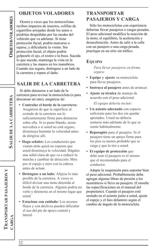 32
TRANSPORTARPASAJEROSY
CARGASALIRDELACARRETERAOBJETOSVOLADORES
OBJETOS VOLADORES
Ocurre a veces que los motociclistas
reciben impactos de insectos, colillas de
cigarrillos arrojadas desde los autos o
piedritas despedidas por las ruedas del
vehículo que va adelante. Si tiene
protección facial, podría marcarse o
rajarse, y dificultarle la visión. Sin
protección facial, el objeto podría
golpearle el ojo, el rostro o la boca. Suceda
lo que suceda, mantenga la vista en la
carretera y las manos en los manubrios.
Cuando sea seguro, deténgase a un lado de
la carretera y repare el daño.
SALIR DE LA CARRETERA
Si debe detenerse a un lado de la
carretera para revisar la motocicleta (o para
descansar un rato), asegúrese de:
• Controlar el borde de la carretera:
Asegúrese de que la superficie al
costado de la carretera sea lo
suficientemente firme para detenerse
sobre ella. Si es pasto blando, arena
movediza o si usted no está seguro,
disminuya bastante la velocidad antes
de dirigirse allí.
• Haga señales: Los conductores que
vienen atrás quizá no esperen que
usted disminuya la velocidad. Hágales
una señal clara de que va a reducir la
marcha y cambiar de dirección. Mire
por el espejo y mire con la cabeza
antes de actuar.
• Deténgase a un lado: Aléjese lo más
posible de la carretera. A veces es
difícil divisar una moto detenida al
borde de la carretera. Alguien podría no
verlo y detenerse en el mismo lugar que
usted.
• Estacione con cuidado: Los arcenes
flojos y con declives pueden dificultar
el uso del pie de apoyo central y
lateral.
TRANSPORTAR
PASAJEROS Y CARGA
Sólo los motociclistas con experiencia
deberían llevar pasajeros o cargas pesadas.
El peso adicional modifica la reacción de
la moto, el equilibrio, la aceleración y
desaceleración. Antes de salir a la calle
con un pasajero o una carga pesada,
practique en un sitio sin tráfico.
EQUIPO
Para llevar pasajeros en forma
segura:
• Equipe y ajuste su motocicleta
para llevar pasajeros.
• Instruya al pasajero antes de arrancar.
• Ajuste su técnica de manejo de
acuerdo con el peso adicional.
El equipo debería incluir:
• Un asiento adecuado con espacio
suficiente para los dos sin quedar
apretados. Usted no debería
sentarse más adelante de lo que se
siente habitualmente.
• Reposapiés para el pasajero. Si el
pasajero tiene un apoyo firme para
los pies es menos probable que se
caiga y que lo tire a usted.
• El equipo de protección que
debe usar el pasajero es el mismo
que el recomendado para el
conductor.
Adapte la suspensión para soportar bien
el peso adicional. Probablemente deba
agregar algunas libras de presión a los
neumáticos si lleva un pasajero. (Consulte
las especificaciones en el manual del
propietario). Cuando el pasajero esté
sentado en el asiento junto a usted, ajuste
el espejo y el faro delantero según el
cambio de ángulo de la motocicleta.
 