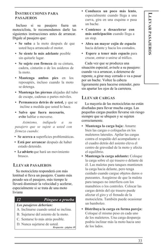33
LLEVARPASAJEROS
INSTRUCCIONES PARA
PASAJEROS
Incluso si su pasajero fuera un
motociclista, le recomendamos darle las
siguientes instrucciones antes de arrancar.
Dígale al pasajero que:
• Se suba a la moto después de que
usted haya arrancado el motor.
• Se siente lo más adelante posible
sin quitarle lugar.
• Se sujete con firmeza de su cintura,
cadera, cinturón o de los asideros de
la moto.
• Mantenga ambos pies en los
reposapiés, incluso cuando la moto
se detenga.
• Mantenga las piernas alejadas del tubo
de escape, cadenas o partes móviles.
• Permanezca detrás de usted, y que se
incline a medida que usted lo hace.
• Salvo que fuera necesario,
evite hablar o moverse.
Asimismo, indíquele a su
pasajero que se sujete a usted con
firmeza cuando:
• Se acerca a superficies problemáticas.
• Está por arrancar después de haber
estado detenido.
• Leadvierteque hará un movimiento
brusco.
LLEVAR PASAJEROS
Su motocicleta responderá con más
lentitud si lleva un pasajero. Cuanto más
pesado sea el pasajero, más tiempo le
llevará disminuir la velocidad y acelerar,
especialmente si se trata de una moto
liviana
12 Póngase a prueba
Los pasajeros deberían:
A. Inclinarse cuando usted se inclina.
B. Sujetarse del asiento de la moto.
C. Sentarse lo más atrás posible.
D. Nunca sujetarse de usted.
Respuesta - página 40
• Conduzca un poco más lento,
especialmente cuando llega a una
curva, gira en una esquina o pasa
un bache.
• Comience a desacelerar con
más anticipación cuando llega a
un stop.
• Abra un mayor cojín de espacio
hacia delante y hacia los costados.
• Espere a tener más espacio para
cruzar, entrar o unirse al tráfico.
Cada vez que se produzca una
situación especial, avísele a su pasajero:
cuando va a arrancar, a detenerse de
repente, a girar muy cerrado o va a pasar
por un bache. Voltee la cabeza
ligeramente para hacerse entender, pero
sin apartar los ojos de la carretera.
LLEVAR CARGAS
La mayoría de las motocicletas no están
diseñadas para llevar mucha carga. Las
pequeñas cargas pueden llevarse sin riesgo
siempre que se ubiquen y se sujeten
correctamente.
• Mantenga la carga baja: Amarre
bien las cargas o colóquelas en los
maleteros laterales. Apilar las cargas
contra el respaldo del acompañante o
el cuadro detrás del asiento eleva el
centro de gravedad de la moto y afecta
el equilibrio.
• Mantenga la carga adelante: Coloque
la carga sobre el eje trasero o delante de
él. Las maletas para tanques mantienen
la carga hacia delante, pero tenga
cuidado cuando cargue objetos duros o
punzantes. Asegúrese de que la maleta
para tanques no interfiera con los
manubrios o los controles. Colocar las
cargas detrás del eje trasero puede
afectar el giro y el frenado de la
motocicleta. También puede ocasionar
un bamboleo.
• Distribuya la carga en forma pareja:
Coloque el mismo peso en cada uno
de los maleteros. Una carga despareja
podría inclinar más la moto hacia uno
de los lados.
 