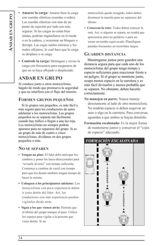 34
ANDARENGRUPO • Amarre la carga: Amarre bien la carga
con cuerdas elásticas (cuerdas o redes).
Las cuerdas elásticas con más de un
punto de sujeción por lado son más
seguras. Si las cargas no están bien
atadas, podrían engancharse en la rueda
o en la cadena, y ocasionar un bloqueo o
derrape. Las sogas suelen estirarse y los
nudos aflojarse, lo cual hace que la carga
se desplace o se caiga.
• Controle la carga: Deténgase y revise la
carga con frecuencia para asegurarse de
que no se haya aflojado o desplazado.
ANDAR EN GRUPO
Si conduce junto a otros motociclistas,
hágalo de modo que promueva la seguridad
y que no interfiera con el flujo del tránsito.
FORMEN GRUPOS PEQUEÑOS
Si lo grupos son pequeños, es más fácil y
más seguro para los conductores de autos
adelantar a los motociclistas. Los grupos
pequeños no se separan tan fácilmente
cuando hay tráfico o llegan a una luz roja.
Los motociclistas no siempre podrán
apurarse para no separarse del grupo. Si es
un grupo de más de cuatro o cinco
motociclistas, divídanse en dos grupos
pequeños o más.
NO SE SEPAREN
• Tengan un plan: El líder debe anticipar los
cambios y poner las luces direccionales para
“avisarle al resto” con tiempo suficiente.
Comience a cambiar de carril con tiempo
para que los demás también tengan tiempo de
hacer lo mismo.
• Coloquen a los principiantes adelante: Los
motociclistas con poca experiencia deben
ir justo detrás del líder. Así, los
conductores con más experiencia pueden
vigilarlos desde atrás.
• Sigan a los que vienen atrás: Permita que
el último del grupo marque el paso. Utilice
los espejos para vigilar a la persona que
viene detrás. Si un
motociclista queda rezagado, todos deben
disminuir la marcha para no separarse del
último.
• Conozcan la ruta: Todos deben conocer la
ruta. Así, si alguien se separa, no tendrá que
apresurarse para no perderse o para no
tomar un rumbo equivocado. Planifiquen
paradas frecuentes en recorridos largos.
GUARDEN DISTANCIA
Manténganse juntos pero guarden una
distancia segura para que cada uno de los
motociclistas del grupo tenga tiempo y
espacio suficientes para reaccionar frente a
un peligro. Si el grupo se mantiene junto,
ocupa menos espacio en la carretera y es
más fácil divisarlos y menos probable que
se separen. No obstante, deben hacerlo
correctamente.
No manejen en pares: Nunca maneje
directamente al lado de otro motociclista.
No tendrán espacio si deben esquivar un
auto o algo en la carretera. Para conversar,
aguarden a que ambos se hayan detenido.
Formación escalonada: Es la mejor forma
de mantenerse juntos y conservar el “cojín
de espacio” adecuado.
FORMACIÓN ESCALONADA
 