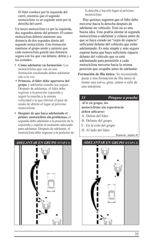 35
El líder conduce por la izquierda del
carril, mientras que el segundo
motociclista va un segundo atrás por la
derecha del carril.
Un tercer motociclista va por la izquierda,
dos segundos detrás del primero. El cuatro
motociclista debería mantener una
distancia de dos segundos detrás del
segundo motociclista. Esta formación
mantiene al grupo unido y permite que
cada motociclista guarde una distancia
segura con los que van delante, detrás y a
los costados.
• Cómo adelantar en formación: Los
motociclistas que van en una
formación escalonada deben adelantar
uno a la vez.
• Primero, el líder debe apartarse del
grupo y adelantar cuando sea seguro.
Después de adelantar, el líder debe
regresar a la posición izquierda y
seguir la marcha a la misma
velocidad a la que efectuó el pase de
modo de abrirle el lugar al próximo
motociclista.
• Después de que haya adelantado el
primer motociclista sin problemas, el
segundo debe adelantar a la posición de la
izquierda y esperar el momento adecuado
para adelantar. Después de adelantar, el
motociclista debe regresar a la posición de
la derecha y hacerle lugar al próximo
motociclista.
Hay quienes sugieren que el líder debe
moverse hacia la derecha después de
adelantar un vehículo. Esto no es una
buena idea. Esto podría alentar al segundo
motociclista a adelantar y colarse antes de
que se haya creado un “cojín de espacio”
suficiente delante del vehículo que están
adelantando. Es más simple y más seguro
esperar hasta que haya suficiente espacio
delante del vehículo que se está
adelantando para permitirle a cada
motociclista moverse hacia la misma
posición que ocupaba antes de adelantar.
Formación de fila única: Se recomienda
pasar a una formación de fila única al
tomar una curva, girar, entrar o salir de
una autopista.
13 Póngase a prueba
Al ir en grupo, los
motociclistas sin experiencia
deben ubicarse:
A. Detrás del líder.
B. Delante del grupo.
C. En la cola del grupo.
D. Al lado del líder.
Respuesta - página 40
ADELANTAR EN GRUPO (ETAPA 1) ADELANTAR EN GRUPO (ETAPA 2)
 