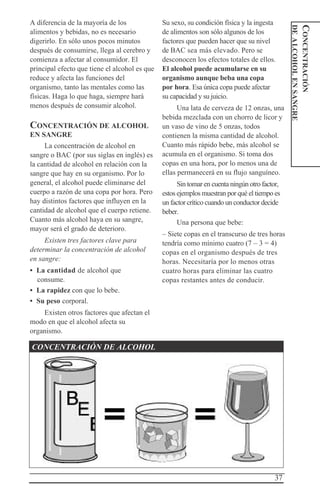 37
CONCENTRACIÓN
DEALCOHOLENSANGRE
A diferencia de la mayoría de los
alimentos y bebidas, no es necesario
digerirlo. En sólo unos pocos minutos
después de consumirse, llega al cerebro y
comienza a afectar al consumidor. El
principal efecto que tiene el alcohol es que
reduce y afecta las funciones del
organismo, tanto las mentales como las
físicas. Haga lo que haga, siempre hará
menos después de consumir alcohol.
CONCENTRACIÓN DE ALCOHOL
EN SANGRE
La concentración de alcohol en
sangre o BAC (por sus siglas en inglés) es
la cantidad de alcohol en relación con la
sangre que hay en su organismo. Por lo
general, el alcohol puede eliminarse del
cuerpo a razón de una copa por hora. Pero
hay distintos factores que influyen en la
cantidad de alcohol que el cuerpo retiene.
Cuanto más alcohol haya en su sangre,
mayor será el grado de deterioro.
Existen tres factores clave para
determinar la concentración de alcohol
en sangre:
• La cantidad de alcohol que
consume.
• La rapidez con que lo bebe.
• Su peso corporal.
Existen otros factores que afectan el
modo en que el alcohol afecta su
organismo.
Su sexo, su condición física y la ingesta
de alimentos son sólo algunos de los
factores que pueden hacer que su nivel
de BAC sea más elevado. Pero se
desconocen los efectos totales de ellos.
El alcohol puede acumularse en su
organismo aunque beba una copa
por hora. Esa única copa puede afectar
su capacidad y su juicio.
Una lata de cerveza de 12 onzas, una
bebida mezclada con un chorro de licor y
un vaso de vino de 5 onzas, todos
contienen la misma cantidad de alcohol.
Cuanto más rápido bebe, más alcohol se
acumula en el organismo. Si toma dos
copas en una hora, por lo menos una de
ellas permanecerá en su flujo sanguíneo.
Sin tomar en cuenta ningún otro factor,
estos ejemplos muestran por qué el tiempo es
un factor crítico cuando un conductor decide
beber.
Una persona que bebe:
– Siete copas en el transcurso de tres horas
tendría como mínimo cuatro (7 – 3 = 4)
copas en el organismo después de tres
horas. Necesitaría por lo menos otras
cuatro horas para eliminar las cuatro
copas restantes antes de conducir.
CONCENTRACIÓN DE ALCOHOL
 