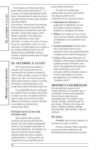 38
ELALCOHOLYLALEYMINIMICELOSRIESGOS – Cuatro copas en el transcurso de dos
horas tendría como mínimo dos (4 – 2 =
2) copas en el organismo después de dos
horas. Necesitará por lo menos dos horas
más para eliminar las dos copas restantes
antes de conducir.
En ocasiones, una persona de contextura
física grande puede no acumular tanta
concentración de alcohol por cada copa
que bebe. Tienen más sangre y otros
fluidos corporales. Pero dado que
existen diferencias entre cada
individuo, es mejor no correr el riesgo
de que su capacidad y juicio se vean
afectados. Lo importante no es si supera o
no el límite establecido por la ley. El
deterioro de sus habilidades físicas y
mentales comienza mucho antes de llegar
al límite legal.
EL ALCOHOL Y LA LEY
En la mayoría de los estados, se
considera que una persona con una
concentración de alcohol en sangre de
.08% o más está ebria; en otros, el límite
legal es de .10%. No importa como de
sobrio puede parecer o actuar. La prueba
del aliento u orina determina si está
conduciendo dentro del límite legal o no.
La probabilidad de que lo detengan
por conducir bajo los efectos del alcohol
es cada vez mayor. Se aplican controles
cada vez más severos en todo el país
debido a las lesiones y muertes absurdas
ocasionadas por conductores y
motociclistas ebrios.
CONSECUENCIAS DE SER
CONDENADO
Hace algunos años, quienes
cometían este tipo de infracción por
primera vez sólo recibían una pequeña
multa y se los obligaba a participar en
clases de alcoholismo. Actualmente, las
leyes de la mayoría de los estados
imponen penas más duras a quienes
conducen ebrios. Y dichas penas son
obligatorias, lo cual significa que los
jueces deben imponerlas.
Si recibe una condena por
conducir bajo los efectos del alcohol
o las drogas, podrá recibir
cualquiera de las siguientes penas:
• Suspensión de la licencia: La
suspensión es obligatoria en caso
de condena, arresto o negativa a
someterse a una prueba de aliento.
• Multas: Las multas severas son otro
aspecto de las condenas, generalmente
acompañadas de la suspensión de la
licencia.
• Servicio comunitario: Realizar tareas
tales como juntar basura en las
autopistas, lavar autos gubernamentales
o trabajar en una sala de emergencias.
• Costos: Deberá pagar honorarios de
abogados, deberá dejar de trabajar para
comparecer ante el tribunal o para
asistir a los programas de educación
sobre alcoholismo, costos del
transporte público (mientras tenga la
licencia suspendida) y los costos
psicológicos de ser rotulado como
“conductor ebrio”.
MINIMICE LOS RIESGOS
Su capacidad para juzgar si está
conduciendo bien es lo primero que se
ve afectado. Aunque esté manejando
cada vez peor, creerá que está
manejando bien. El resultado es que
maneja confiado, corriendo cada vez
más riesgos. Minimice los riesgos de
beber y conducir tomando medidas
antes de beber. Deje de beber o deje de
conducir.
NO BEBA
No beba: Una vez que comienza, la
resistencia es cada vez menor.
Ponerse un límite o beber espaciado
no son muy buenas alternativas. Su
habilidad para tomar decisiones correctas
 