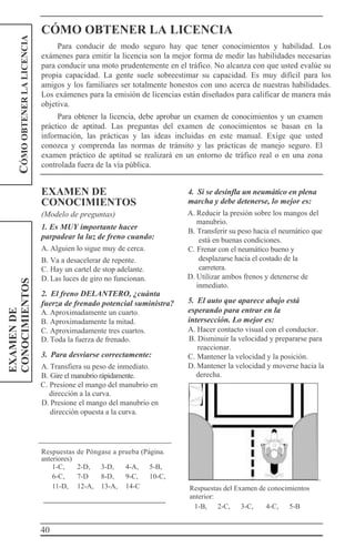 40
1-C, 2-D, 3-D, 4-A, 5-B,
6-C, 7-D 8-D, 9-C, 10-C,
11-D, 12-A, 13-A, 14-C
EXAMENDE
CONOCIMIENTOSCÓMOOBTENERLALICENCIA
CÓMO OBTENER LA LICENCIA
Para conducir de modo seguro hay que tener conocimientos y habilidad. Los
exámenes para emitir la licencia son la mejor forma de medir las habilidades necesarias
para conducir una moto prudentemente en el tráfico. No alcanza con que usted evalúe su
propia capacidad. La gente suele sobreestimar su capacidad. Es muy difícil para los
amigos y los familiares ser totalmente honestos con uno acerca de nuestras habilidades.
Los exámenes para la emisión de licencias están diseñados para calificar de manera más
objetiva.
Para obtener la licencia, debe aprobar un examen de conocimientos y un examen
práctico de aptitud. Las preguntas del examen de conocimientos se basan en la
información, las prácticas y las ideas incluidas en este manual. Exige que usted
conozca y comprenda las normas de tránsito y las prácticas de manejo seguro. El
examen práctico de aptitud se realizará en un entorno de tráfico real o en una zona
controlada fuera de la vía pública.
EXAMEN DE
CONOCIMIENTOS
(Modelo de preguntas)
1. Es MUY importante hacer
parpadear la luz de freno cuando:
A. Alguien lo sigue muy de cerca.
B. Va a desacelerar de repente.
C. Hay un cartel de stop adelante.
D. Las luces de giro no funcionan.
2. El freno DELANTERO, ¿cuánta
fuerza de frenado potencial suministra?
A. Aproximadamente un cuarto.
B. Aproximadamente la mitad.
C. Aproximadamente tres cuartos.
D. Toda la fuerza de frenado.
3. Para desviarse correctamente:
A. Transfiera su peso de inmediato.
B. Gire el manubrio rápidamente.
C. Presione el mango del manubrio en
dirección a la curva.
D. Presione el mango del manubrio en
dirección opuesta a la curva.
4. Si se desinfla un neumático en plena
marcha y debe detenerse, lo mejor es:
A. Reducir la presión sobre los mangos del
manubrio.
B. Transferir su peso hacia el neumático que
está en buenas condiciones.
C. Frenar con el neumático bueno y
desplazarse hacia el costado de la
carretera.
D. Utilizar ambos frenos y detenerse de
inmediato.
5. El auto que aparece abajo está
esperando para entrar en la
intersección. Lo mejor es:
A. Hacer contacto visual con el conductor.
B. Disminuir la velocidad y prepararse para
reaccionar.
C. Mantener la velocidad y la posición.
D. Mantener la velocidad y moverse hacia la
derecha.
Respuestas de Póngase a prueba (Página.
anteriores)
Respuestas del Examen de conocimientos
anterior:
1-B, 2-C, 3-C, 4-C, 5-B
 