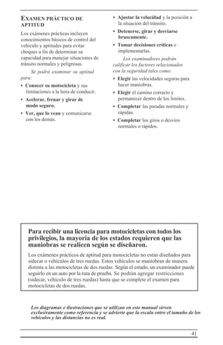 41
EXAMEN PRÁCTICO DE
APTITUD
Los exámenes prácticas incluyen
conocimientos básicos de control del
vehículo y aptitudes para evitar
choques a fin de determinar su
capacidad para manejar situaciones de
tránsito normales y peligrosas.
Se podrá examinar su aptitud
para:
• Conocer su motocicleta y sus
limitaciones a la hora de conducir.
• Acelerar, frenar y girar de
modo seguro.
• Ver, que lo vean y comunicarse
con los demás.
• Ajustar la velocidad y la posición a
la situación del tránsito.
• Detenerse, girar y desviarse
bruscamente.
• Tomar decisiones críticas e
implementarlas.
Los examinadores podrán
calificar los factores relacionados
con la seguridad tales como:
• Elegir las velocidades seguras para
hacer maniobras.
• Elegir el camino correcto y
permanecer dentro de los límites.
• Completar las paradas normales y
rápidas.
• Completar los giros o desvíos
normales o rápidos.
Para recibir una licencia para motocicletas con todos los
privilegios, la mayoría de los estados requieren que las
maniobras se realicen según se diseñaron.
Los exámenes prácticos de aptitud para motocicletas no están diseñados para
sidecar o vehículos de tres ruedas. Estos vehículos se maniobran de manera
distinta a las motocicletas de dos ruedas. Según el estado, un examinador puede
seguirlo en un auto por la ruta de prueba. Se podrán agregar restricciones
(sidecar, vehículo de tres ruedas) hasta que se complete el examen para
motocicletas de dos ruedas.
Los diagramas e ilustraciones que se utilizan en este manual sirven
exclusivamente como referencia y se advierte que la escala entre el tamaño de los
vehículos y las distancias no es real.
 