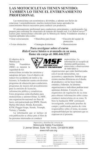 LAS MOTOCICLETAS TIENEN SENTIDO:
TAMBIÉN LO TIENE EL ENTRENAMIENTO
PROFESIONAL
Las motocicletas son económicas y divertidas, y además son fáciles de
estacionar. Lamentablemente, muchos motociclistas nunca aprenden los
conocimientos básicos necesarios para conducir con prudencia.
El entrenamiento profesional para conductores principiantes y profesionales los
prepara para enfrentar las situaciones de tránsito del mundo real. Los RiderCoursesSM
(cursos para motociclistas) ofrecidos por la Motorcycle Safety Foundation enseñan y
mejoran aptitudes tales como:
• Girar correctamente • Maniobras para frenar • Elección del equipo de
protección
• Evitar obstáculos • Estrategias de tránsito • Mantenimiento
Para averiguar sobre el curso
RiderCourse básico o avanzado en su zona,
llame sin cargo al: 800.446.9227
El objetivo de la
Motorcycle
Safety Foundation
(MSF) es mejorar la
seguridad de los
motociclistas en todas las carreteras y
autopistas del país. Con el objetivo de
reducir los accidentes de motos y las
lesiones, la Fundación cuenta con diversos
programas de educación para conductores,
programas de mejora del procedimiento
para la emisión de licencias,
información pública y estadísticas.
Estos programas están diseñados para
motociclistas y automovilistas. La MSF,
una organización nacional sin fines de
lucro, está patrocinada por BMW, Ducati,
Harley-Davidson, Honda, Kawasaki,
KTM, Piaggio/Vespa, Suzuki, Triumph,
Victory y Yamaha.
La información que se incluye en
esta publicación se ofrece para el bien de
las personas interesadas en conducir
motocicletas. La
información se recopiló de
distintas publicaciones,
entrevistas y observaciones
de individuos y
organizaciones que están familiarizadas
con el uso de motocicletas, sus
accesorios y capacitación. Debido a que
existen muchas diferencias en el diseño
de productos y en las leyes locales,
estatales y federales, las distintas
organizaciones e individuos podrían tener
opiniones distintas. Consulte a los
organismos de regulación de su zona
para obtener información sobre cómo
conducir motocicletas en su zona. Si
bien la fundación MSF continuará
investigando, realizando pruebas de
campo y publicando puntos de vista
responsables sobre el tema, no asume
responsabilidad por las opiniones que se
expresan en el presente.
Impresión y distribución cortesía de
Motorcycle Safety Foundation
2 Jenner Street, Suite 150, Irvine, CA 92618-3806
www.msf-usa.org
Segunda revisión.....................Diciembre de 1978 Séptima revisión.........................Septiembre de 1992
Tercera revisión..........................Febrero de 1981 Octava revisión...............................Febrero de 1999
Cuarta revisión..............................Enero de 1983 Novena revisión..................................Marzo de 2000
Quinta revisión...........................Octubre de 1987 Décima revisión....................................Enero de 2002
Sexta revisión..................................Abril de 1991 Decimoprimera revisión......................Julio de 2002
Decimosegunda revisión.............................Mayo 2004
Impreso en EE.UU. 000254
 