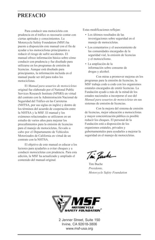 PREFACIO
Para conducir una motocicleta con
prudencia en el tráfico es necesario contar con
ciertas aptitudes y conocimientos. La
Motorcycle Safety Foundation (MSF) ha
puesto a disposición este manual con el fin de
ayudar a los motociclistas principiantes a
reducir el riesgo de sufrir accidentes. El
manual ofrece información básica sobre cómo
conducir con prudencia y fue diseñado para
utilizarse en los programas de emisión de
licencias. Aunque está diseñado para
principiantes, la información incluida en el
manual puede ser útil para todos los
motociclistas.
El Manual para usuarios de motocicletas
original fue elaborado por el National Public
Services Research Institute (NPSRI) en virtud
del contrato con la Administración Nacional de
Seguridad del Tráfico en las Carreteras
(NHTSA, por sus siglas en inglés) y dentro de
los términos del acuerdo de cooperación entre
la NHTSA y la MSF. El manual y los
exámenes relacionados se utilizaron en un
estudio de varios años para mejorar los
procedimientos para la emisión de licencias
para el manejo de motocicletas, llevado a
cabo por el Departamento de Vehículos
Motorizados de California en virtud de un
contrato con la NHTSA.
El objetivo de este manual es educar a los
lectores para ayudarles a evitar choques y a
conducir motocicletas con prudencia. Para esta
edición, la MSF ha actualizado y ampliado el
contenido del manual original.
Estas modificaciones reflejan:
• Los últimos resultados de las
investigaciones sobre seguridad en el
manejo de motocicletas.
• Los comentarios y el asesoramiento de
las comunidades encargadas de la
seguridad vial, la emisión de licencias
y el motociclismo.
• La ampliación de la
información sobre consumo de
drogas y alcohol.
Con miras a promover mejoras en los
programas para la emisión de licencias, la
MSF trabaja codo a codo con los organismos
estatales encargados de emitir licencias. La
Fundación ayudó a más de la mitad de los
estados nacionales a incorporar el uso del
Manual para usuarios de motocicletas en sus
sistemas de emisión de licencias.
Con la mejora del sistema de emisión
de licencias, mejor educación a motociclistas
y mayor concientización pública es posible
reducir los choques. El personal de la
Fundación está a disposición de los
organismos estatales, privados y
gubernamentales para ayudarles a mejorar la
seguridad en el manejo de motocicletas.
Tim Buche
Presidente,
Motorcycle Safety Foundation
2 Jenner Street, Suite 150
Irvine, CA 92618-3806
www.msf-usa.org
 