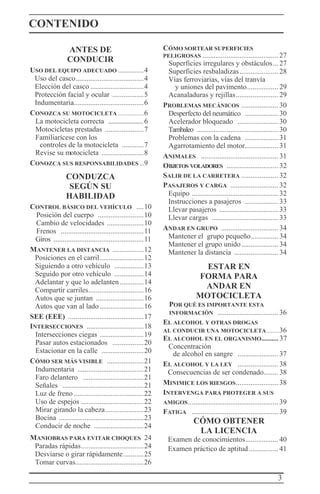 3
CONTENIDO
ANTES DE
CONDUCIR
USO DEL EQUIPO ADECUADO ..............4
Uso del casco.....................................4
Elección del casco .............................4
Protección facial y ocular .................5
Indumentaria......................................6
CONOZCA SU MOTOCICLETA ..................6
La motocicleta correcta ....................... 6
Motocicletas prestadas .....................7
Familiarícese con los
controles de la motocicleta ............7
Revise su motocicleta .......................8
CONOZCA SUS RESPONSABILIDADES ..9
CONDUZCA
SEGÚN SU
HABILIDAD
CONTROL BÁSICO DEL VEHÍCULO ....10
Posición del cuerpo .........................10
Cambio de velocidades ....................10
Frenos .............................................11
Giros .................................................11
MANTENER LA DISTANCIA .................12
Posiciones en el carril........................12
Siguiendo a otro vehículo ................13
Seguido por otro vehículo ................14
Adelantar y que lo adelanten.............14
Compartir carriles..............................16
Autos que se juntan ..........................16
Autos que van al lado........................16
SEE (EEE) .........................................17
INTERSECCIONES ...............................18
Intersecciones ciegas ........................19
Pasar autos estacionados .................20
Estacionar en la calle .......................20
CÓMO SER MÁS VISIBLE ....................21
Indumentaria ....................................21
Faro delantero .................................21
Señales ............................................21
Luz de freno ......................................22
Uso de espejos ..................................22
Mirar girando la cabeza.....................23
Bocina ..............................................23
Conducir de noche ...........................24
MANIOBRAS PARA EVITAR CHOQUES 24
Paradas rápidas..................................24
Desviarse o girar rápidamente...........25
Tomar curvas.....................................26
CÓMO SORTEAR SUPERFICIES
PELIGROSAS ......................................... 27
Superficies irregulares y obstáculos... 27
Superficies resbaladizas..................... 28
Vías ferroviarias, vías del tranvía
y uniones del pavimento................. 29
Acanaladuras y rejillas....................... 29
PROBLEMAS MECÁNICOS .................... 30
Desperfecto del neumático .................. 30
Acelerador bloqueado ...................... 30
Tambaleo ............................................ 30
Problemas con la cadena .................. 31
Agarrotamiento del motor.................. 31
ANIMALES .......................................... 31
OBJETOS VOLADORES ............................ 32
SALIR DE LA CARRETERA .................... 32
PASAJEROS Y CARGA .......................... 32
Equipo ............................................... 32
Instrucciones a pasajeros .................. 33
Llevar pasajeros ................................ 33
Llevar cargas .................................... 33
ANDAR EN GRUPO ............................... 34
Mantener el grupo pequeño............... 34
Mantener el grupo unido.................... 34
Mantener la distancia ........................ 34
ESTAR EN
FORMA PARA
ANDAR EN
MOTOCICLETA
POR QUÉ ES IMPORTANTE ESTA
INFORMACIÓN ................................. 36
EL ALCOHOL Y OTRAS DROGAS
AL CONDUCIR UNA MOTOCICLETA.........36
EL ALCOHOL EN EL ORGANISMO.......... 37
Concentración
de alcohol en sangre ...................... 37
EL ALCOHOL Y LA LEY ...................... 38
Consecuencias de ser condenado........ 38
MINIMICE LOS RIESGOS....................... 38
INTERVENGA PARA PROTEGER A SUS
AMIGOS................................................. 39
FATIGA ............................................... 39
CÓMO OBTENER
LA LICENCIA
Examen de conocimientos.................. 40
Examen práctico de aptitud................ 41
 