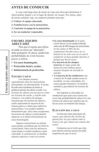 4
USODELEQUIPOADECUADO ANTES DE CONDUCIR
Lo que usted haga antes de iniciar un viaje será clave para determinar si
efectivamente llegará o no al lugar de destino sin riesgos. Por norma, antes
de iniciar cualquier viaje, un conductor prudente tiene que:
1. Utilizar el equipo adecuado.
2. Familiarizarse con la motocicleta.
3. Controlar el equipo de la motocicleta.
4. Ser un conductor responsable.
USO DEL EQUIPO
ADECUADO
Para que el equipo que utiliza
al andar en moto sea “adecuado”,
debe protegerlo. Si choca, tendrá más
probabilidades de evitar lesiones
graves si utiliza:
• Un casco homologado.
• Protección facial y ocular.
• Indumentaria de protección.
USO DEL CASCO
Los choques ocurren,
especialmente entre los motociclistas
principiantes sin entrenamiento. Y en uno
de cada cinco accidentes de motos se
producen lesiones de cabeza o cuello. Las
lesiones de cabeza son tan graves como
las lesiones de cuello, y mucho más
comunes. Los análisis de choques
muestran que las lesiones de cabeza y
cuello representan la mayoría de las
lesiones graves y fatales que sufren los
motociclistas. Los estudios también
demostraron que, salvo raras excepciones,
las lesiones de cabeza y cuello pueden
reducirse si se utiliza correctamente un
casco homologado.
Algunos motociclistas no utilizan
casco porque consideran que les limita la
visión lateral. Otros sólo los utilizan en
viajes largos o cuando conducen a gran
velocidad. A continuación se detallan
algunos aspectos a tener en cuenta:
• Un casco homologado no le quita
visión lateral. En un estudio realizado
sobre más de 900 choques de motocicletas,
en los cuales el 40% de los
conductores llevaba casco, no se
detectó ni un solo caso en el cual el
conductor no haya podido advertir el
peligro por llevar casco.
• La mayoría de los choques
ocurren en viajes cortos (de
menos de cinco millas), pocos
minutos después de iniciada la
marcha.
• La mayoría de los conductores van
a menos de 30 mph cuando ocurre el
accidente. A estas velocidades, los
cascos pueden disminuir a la mitad la
cantidad y gravedad de las lesiones de
cabeza.
Sin importar la velocidad, los
conductores que usan casco tienen tres
veces más probabilidad de sobrevivir a las
lesiones de cabeza que aquéllos que no
llevan casco al momento del choque.
ELECCIÓN DEL CASCO
Existen dos tipos principales de
cascos, que ofrecen dos niveles de
protección: los que cubren todo el
rostro y los que cubren tres cuartos del
rostro.
Cualquiera sea el estilo que elija,
para obtener máxima protección debe
asegurarse de que el casco:
 