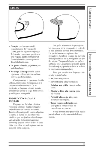 5
USODELCASCOPROTECCIÓNFACIALYOCULAR
CASCOS
• Cumpla con las normas del
Departamento de Transporte
(DOT, por sus siglas en inglés) y
del estado. Los cascos que tienen
una etiqueta del Snell Memorial
Foundation ofrecen una garantía
de calidad adicional.
• Le quede cómodo y ajustado, en
toda la cabeza.
• No tenga fallas aparentes como
rajaduras, relleno interior suelto o
correas deshilachadas.
Cualquiera sea el casco que decida
utilizar, manténgalo bien ajustado a la
cabeza cuando conduzca. De lo
contrario, si llegara a chocar, lo más
probable es que se le salga de la cabeza
y no llegue a protegerlo.
PROTECCIÓN FACIAL Y
OCULAR
Un protector facial de plástico
resistente a roturas puede protegerle
todo el rostro en caso de accidente.
También lo protege del viento, el polvo,
la tierra, la lluvia, los insectos y las
piedritas que arrojan los vehículos que
van adelante. Estos inconvenientes
distraen y pueden causar dolor. Si debe
lidiar con ellos, no podrá poner toda su
atención en la carretera.
Las gafas protectoras le protegerán
los ojos, pero no le protegerán el resto de
la cara como lo hace un protector facial.
Un parabrisas no reemplaza a los
protectores faciales o viseras. La mayoría
de los parabrisas no le protegerán los ojos
del viento. Tampoco lo harán las gafas o
lentes de sol. Las gafas no evitarán que le
lloren los ojos y pueden volarse al voltear
la cabeza mientras conduce.
Para que sea efectiva, la protección
ocular o facial debe:
• No tener raspaduras.
• Ser resistente a la penetración.
• Brindar una visión clara a ambos
lados.
• Ajustarse bien a la cabeza, para
no volarse.
• Permitir el paso de aire, para
evitar que se empañe.
• Tener espacio suficiente para
usar gafas o lentes de sol, en
caso de ser necesario.
No se debe utilizar protección ocular
polarizada de noche o cuando la luz es
escasa.
 