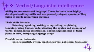  Verbal/Linguistic intelligence
Ability to use words and language. These learners have highly
developed auditory skills and are generally elegant speakers. They
think in words rather then pictures.
Their skills include:
listening, speaking, writing, story telling, explaining,
teaching, using humor, understanding the syntax and meaning of
words, remembering information, convincing someone of their
point of view, analyzing language usage.
Possible career interests:
poet, journalist, writer, teacher, lawyer, politician, translator
 