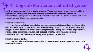  Logical/Mathematical intelligence
Ability to use reason, logic and numbers. These learners think conceptually in
logical and numerical patterns making connections between pieces of
information. Always curios about the world around them, these learner ask lot of
questions and like to do experiments.
Their skills include:
problem solving, classifying and categorizing information, working with
abstract concepts to figure out the relationship of each to the other, handling
long chains of reason to make local progressions, doing controlled experiments,
questioning and wondering about natural events, performing complex
mathematical calculations, working with geometric shapes.
Possible career paths:
scientists, engineers, computer programmers, researchers, accountants,
mathematicians
 