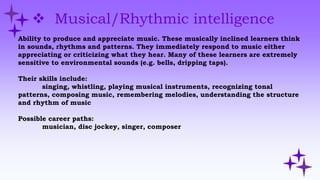  Musical/Rhythmic intelligence
Ability to produce and appreciate music. These musically inclined learners think
in sounds, rhythms and patterns. They immediately respond to music either
appreciating or criticizing what they hear. Many of these learners are extremely
sensitive to environmental sounds (e.g. bells, dripping taps).
Their skills include:
singing, whistling, playing musical instruments, recognizing tonal
patterns, composing music, remembering melodies, understanding the structure
and rhythm of music
Possible career paths:
musician, disc jockey, singer, composer
 