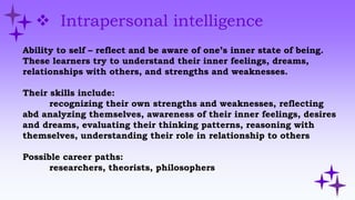  Intrapersonal intelligence
Ability to self – reflect and be aware of one’s inner state of being.
These learners try to understand their inner feelings, dreams,
relationships with others, and strengths and weaknesses.
Their skills include:
recognizing their own strengths and weaknesses, reflecting
abd analyzing themselves, awareness of their inner feelings, desires
and dreams, evaluating their thinking patterns, reasoning with
themselves, understanding their role in relationship to others
Possible career paths:
researchers, theorists, philosophers
 